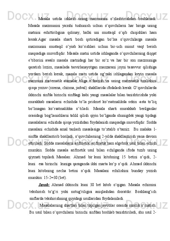 Masala   ustida   ishlash   uning   mazmunini   o‘zlashtirishdan   boshlanadi.
Masala   mazmunini   yaxshi   tushunish   uchun   o‘quvchilarni   har   biriga   uning
matnini   eshittiribgina   qolmay,   balki   uni   mustaqil   o‘qib   chiqishlari   ham
kerak.Agar   masala   sharti   bosh   qotiradigan   bo‘lsa   o‘quvchilarga   masala
mazmunini   mustaqil   o‘yiab   ko‘rishlari   uchun   bir-uch   minut   vaqt   berish
maqsadiga muvofiqdir. Masala matni ustida ishlaganda o‘quvchilarning diqqat
e’tiborini   awalo   masala   matnidagi   har   bir   so‘z   va   har   bir   son   mazmuniga
qaratish   lozim,   masalada   tasvirlanayotgan   manzarani   joyni   tasavvur   qilishiga
yordam   berish   kerak,   masala   matn   ustida   og‘zaki   ishlagandan   keyin   masala
mazmuni   matematik   atamalar   tiliga   o‘tkazish   va   uning   matematik   tuzilishini
qisqa yozuv (sxema, chizma, jadval) shakllarida ifodalash kerak. O‘quvchilarda
ikkinchi sinfda birinchi  sinfdagi  kabi  yangi masalalar  bilan tanishtirishda yoki
murakkab   masalarni   echishda   to‘la   pridmet   ko‘rsatmalikda   sekin   -asta   to‘liq
bo‘lmagan   ko‘rsatmalikka   o‘t il adi.   Masala   sharti   murakkab   berilganlar
orasidagi   bog‘lanishlarni   tahlil   qilish   qiyin   bo‘lganda   shunigdek   yangi   tipdagi
masalalarni echishda qisqa yozishdan foydalanish maqsadga muvofiqdir. Sodda
masalani   echishda   amal   tanlash   masalasiga   to‘xtalib   o‘tamiz.     Bu   malaka   1-
sinfda shakllantirib boriladi, o‘quvchilarning 2-yilda shakllantirish yana davom
ettiriladi. Sodda masalalarni arifmetik, arifmetik ham algebrik usul bilan echish
mumkin.   Sodda   masala   arifmetik   usul   bilan   echilganda   ifoda   tuzib   uning
qiymati topiladi. Masalan:    Ahmad   bir kuni   kitobning   15   betini   o‘qidi,   2-
kuni     esa   birinchi     kuniga   qaraganda   ikki   marta   ko‘p   o‘qidi.   Ahmad   ikkinchi
kuni   kitobning   necha   betini   o‘qidi.   Masalani   echilishini   bunday   yozish
mumkin: 15-2=30 (bet).
Javob    :     Ahmad   ikkinchi   kuni   30   bet   kitob   o‘qigan .   Masala   echimini
tekshirish   to‘g‘ri   yoki   notug‘riligini   aniqlashdan   iboratdir .   Boshlang‘ich
sinflarda   tekshirishning   quyidagi   usullaridan   foydalaniladi .
  Masalalarning   shartlari   bilan   topilgan   javoblar   orasida   moslik   o‘rnatish .
Bu   usul   bilan   o‘quvchilarni   birinchi   sinfdan   boshlab   tanishtiriladi ,   shu   usul   2-