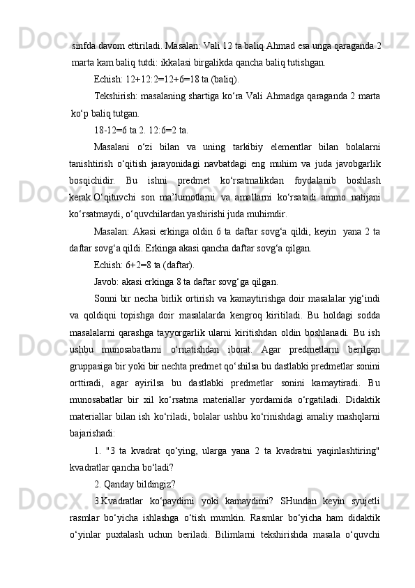 sinfda   davom   ettiriladi . Masalan: Vali 12 ta baliq Ahmad esa unga qaraganda 2
marta kam baliq tutdi: ikkalasi birgalikda qancha baliq tutishgan.
Echish: 12+12:2=12+6=18 ta (baliq). 
Tekshirish: masalaning shartiga ko‘ra Vali Ahmadga qaraganda 2 marta
ko‘p baliq tutgan. 
18-12=6 ta 2. 12:6=2 ta. 
Masalani   o‘zi   bilan   va   uning   tarkibiy   elementlar   bilan   bolalarni
tanishtirish   o‘qitish   jarayonidagi   navbatdagi   eng   muhim   va   juda   javobgarlik
bosqichidir.   Bu   ishni   predmet   ko‘rsatmalikdan   foydalanib   boshlash
kerak.O‘qituvchi   son   ma’lumotlarni   va   amallarni   ko‘rsatadi   ammo   natijani
ko‘rsatmaydi, o‘quvchilardan yashirishi juda muhimdir. 
Masalan:   Akasi   erkinga   oldin  6   ta   daftar   sovg‘a   qildi,  keyin     yana  2   ta
daftar sovg‘a qildi. Erkinga akasi qancha daftar sovg‘a qilgan. 
Echish: 6+2=8 ta (daftar). 
Javob: akasi erkinga 8 ta daftar sovg‘ga qilgan.
Sonni   bir   necha   birlik   ortirish   va   kamaytirishga   doir   masalalar   yig‘indi
va   qoldiqni   topishga   doir   masalalarda   kengroq   kiritiladi.   Bu   holdagi   sodda
masalalarni   qarashga   tayyorgarlik   ularni   kiritishdan   oldin   boshlanadi.   Bu   ish
ushbu   munosabatlarni   o‘rnatishdan   iborat.   Agar   predmetlarni   berilgan
gruppasiga bir yoki bir nechta predmet qo‘shilsa bu dastlabki predmetlar sonini
orttiradi,   agar   ayirilsa   bu   dastlabki   predmetlar   sonini   kamaytiradi.   Bu
munosabatlar   bir   xil   ko‘rsatma   materiallar   yordamida   o‘rgatiladi.   Didaktik
materiallar   bilan   ish   ko‘riladi,   bolalar   ushbu   ko‘rinishdagi   amaliy   mashqlarni
bajarishadi:
1.   "3   ta   kvadrat   qo‘ying,   ularga   yana   2   ta   kvadratni   yaqinlashtiring"
kvadratlar qancha bo‘ladi? 
2. Qanday bildingiz? 
3.Kvadratlar   ko‘paydimi   yoki   kamaydimi?   SHundan   keyin   syujetli
rasmlar   bo‘yicha   ishlashga   o‘tish   mumkin.   Rasmlar   bo‘yicha   ham   didaktik
o‘yinlar   puxtalash   uchun   beriladi.   Bilimlarni   tekshirishda   masala   o‘quvchi