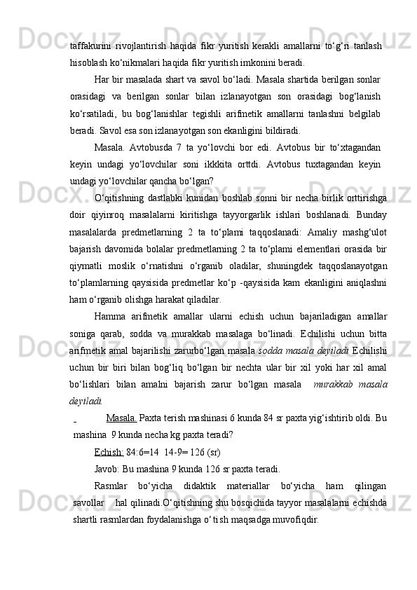 taffakurini   rivojlantirish   haqida   fikr   yuritish   kerakli   amallarni   to‘g‘ri   tanlash
hisoblash ko‘nikmalari haqida fikr yuritish imkonini beradi.
Har bir masalada shart va savol bo‘ladi. Masala shartida berilgan sonlar
orasidagi   va   berilgan   sonlar   bilan   izlanayotgan   son   orasidagi   bog‘lanish
ko‘rsatiladi,   bu   bog‘lanishlar   tegishli   arifmetik   amallarni   tanlashni   belgilab
beradi. Savol esa son izlanayotgan son ekanligini bildiradi. 
Masala.   Avtobusda   7   ta   yo‘lovchi   bor   edi.   Avtobus   bir   to‘xtagandan
keyin   undagi   yo‘lovchilar   soni   ikkkita   orttdi .   Avtobus   tuxtagandan   keyin
undagi yo‘lovchilar qancha bo‘lgan?
O‘qitishning   dastlabki   kunidan   boshlab   sonni   bir   necha   birlik   orttirishga
doir   qiyinroq   masalalarni   kiritishga   tayyorgarlik   ishlari   boshlanadi.   Bunday
masalalarda   predmetlarning   2   ta   to‘plami   taqqoslanadi:   Amaliy   mashg‘ulot
bajarish   davomida   bolalar   predmetlarning   2   ta   to‘plami   elementlari   orasida   bir
qiymatli   moslik   o‘rnatishni   o‘rganib   oladilar,   shuningdek   taqqoslanayotgan
to‘plamlarning   qaysisida   predmetlar   ko‘p   -qaysisida   kam   ekanligini   aniqlashni
ham o‘rganib olishga harakat qiladilar. 
Hamma   arifmetik   amallar   ularni   echish   uchun   bajariladigan   amallar
soniga   qarab,   sodda   va   murakkab   masalaga   bo‘linadi.   Echilishi   uchun   bitta
arifmetik amal  bajarilishi   zarurbo‘lgan masala   sodda  masala  deyiladi   Echilishi
uchun   bir   biri   bilan   bog‘liq   bo‘lgan   bir   nechta   ular   bir   xil   yoki   har   xil   amal
bo‘lishlari   bilan   amalni   bajarish   zarur   bo‘lgan   masala     murakkab   masala
deyiladi.
               Masala.  Paxta terish mashinasi 6 kunda 84 sr paxta yig‘ishtirib oldi. Bu
mashina  9 kunda necha kg paxta teradi?
Echish:  84:6=14  14-9= 126 (sr)
Javob: Bu mashina 9 kunda 126 sr paxta teradi.
Rasmlar    bo‘yicha    didaktik    materiallar    bo‘yicha    ham    qilingan
savollar    hal qilinadi.O‘qitishning shu bosqichida tayyor masalalarni echishda
shartli rasmlardan foydalanishga  o‘t ish  maqsadga muvofiqdir.