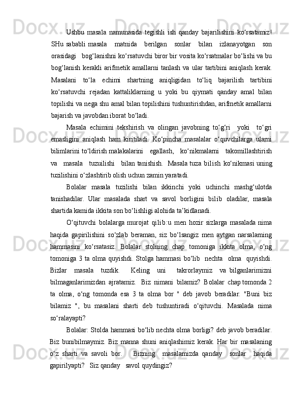 Ushbu   masala   namunasida   tegishli   ish   qanday   bajarilishini   ko‘rsatamiz!
SHu  sababli   masala       matnida      berilgan       sonlar       bilan       izlanayotgan       son
orasidagi   bog‘lanishni ko‘rsatuvchi biror bir vosita ko‘rsatmalar bo‘lishi va bu
bog‘lanish   kerakli   arifmetik   amallarni   tanlash   va   ular   tartibini   aniqlash   kerak.
Masalani   to‘la   echimi   shartning   aniqligidan   to‘liq   bajarilish   tartibini
ko‘rsatuvchi   rejadan   kattaliklarning   u   yoki   bu   qiymati   qanday   amal   bilan
topilishi va nega shu amal bilan topilishini tushuntirishdan, arifmetik amallarni
bajarish va javobdan iborat bo‘ladi.
Masala   echimini   tekshirish   va   olingan   javobning   to‘g‘ri     yoki     to‘gri
emasligini   aniqlash   ham   kiritiladi.   Ko‘pincha   masalalar   o‘quvchilarga   ularni
bilimlarini to‘ldirish malakalarini    egallash,    ko‘nikmalarni    takomillashtirish
va     masala     tuzuilishi     bilan tanishish.   Masala tuza   bi li sh   ko‘nikmasi uning
tuzilishini o‘zlashtirib olish uchun zamin yaratadi.
Bolalar   masala   tuzilishi   bilan   ikkinchi   yoki   uchinchi   mashg‘ulotda
tanishadilar.   Ular   masalada   shart   va   savol   borligini   bilib   oladilar,   masala
shartida kamida ikkita son bo‘lishligi alohida ta’kidlanadi.
O‘qituvchi   bolalarga   murojat   qi l i b: u   men   hozir   sizlarga   masalada   nima
haqida   gapirilishini   so‘zlab   beraman,   siz   bo‘lsangiz   men   aytgan   narsalarning
hammasini   ko‘rsatasiz.   Bolalar   stolning   chap   tomoniga   ikkita   olma,   o‘ng
tomoniga  3  ta  olma  quyishdi.  Stolga  hammasi   bo‘lib    nechta    olma    quyishdi.
Bizlar     masala     tuzdik.       Keling     uni       takrorlaymiz     va   bilganlarimizni
bilmaganlarimizdan  ajratamiz.   Biz  nimani  bilamiz?  Bolalar  chap tomonda 2
ta   olma,   o‘ng   tomonda   esa   3   ta   olma   bor   "   deb   javob   beradilar.   "Buni   biz
bilamiz   ",   bu   masalani   sharti   deb   tushuntiradi   o‘qituvchi.   Masalada   nima
so‘ralayapti?
Bolalar: Stolda hammasi bo‘lib nechta olma borligi? deb javob beradilar.
Biz   bunibilmaymiz.   Biz   manna   shuni   aniqlashimiz   kerak.   Har   bir   masalaning
o‘z   sharti   va   savoli   bor.       Bizning     masalamizda   qanday     sonlar     haqida
gapirilyapti?   Siz qanday   savol quydingiz?