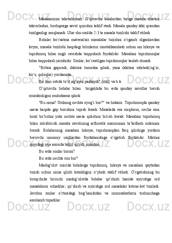Masalamizni   takrorlaymiz:   O‘qituvchi   bolalardan   biriga   masala   shartini
takrorlashni, boshqasiga savol quyishni taklif etadi. Masala qanday ikki qismdan
tuzilganligi aniqlanadi. Ular shu usulda 2-3 ta masala tuzilishi taklif etiladi.
Bolalar   ko‘rsatma   materialsiz   masalalar   tuzishni   o‘rganib   olganlaridan
keyin, masala tuzilishi haqidagi bilmlarini mustahkamlash ushun uni hikoya va
topishmoq   bilan   ongli   ravishda   taqqoslash   foydalidir.   Masalani   topishmoqlar
bilan taqqoslash yaxshidir. Sonlar, ko‘rsatilgan topishmoqlar tanlab olinadi.
"Bittasi   gapiradi,   ikkitasi   tomosha   qiladi,   yana   ikkitasi   eshitadi(og‘iz,
ko‘z, quloqlar) yordamida. 
Bir tom ostida to‘rt og‘ayni yashaydi" (stol) va h.k. 
O‘qituvchi   bolalar   bilan     birgalikda   bu   erda   qanday   savollar   berish
mumkinligini muhokama qiladi:
"Bu nima? Stolning nechta oyog‘i bor?" va hokazo. Topishmoqda qanday
narsa   haqida   gap   borishini   topish   kerak.   Masalada   esa   miqdorni,   necha   soni
hosil   bo‘lishni   yoki   nechta   narsa   qolishini   bi l i sh   kerak.   Masalani   topishmoq
bilan   solishtirish   masala   savolining   arfimetik   mazmunini   ta’kidlash   imkonini
beradi.   Bolalarning   masalani   hikoya,   topishmoqdan   farq   qilishiga   yordam
beruvchi   umumiy   usullardan   foydalanishiga   o‘rgatish   foydalidir.   Matnni
quyidagi reja asosida tahlil  q i l i s h  mumkin. 
Bu erda sonlar bormi? 
Bu erda nechta son bor? 
Mashg‘ulot   oxirida   bolalarga   topishmoq,   hikoya   va   masalani   qaytadan
tuzish   uchun   nima   qilish   kerakligini   o‘ylash   taklif   etiladi.   O‘rgatishning   bu
bosqichida   birinchi   mashg‘ulotda   bolalar   qo‘shish   hamda   ayirishga   oid
masalalarni   echadilar,   qo‘shish   va   ayirishga   oid   masalalar   ketma-ket   tuziladi.
Javobni   sonlar   o‘rtasidagi   bog‘lanishdan   va   munosabatlarni   tushunchaga
asoslanib topadilar.