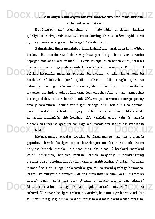 1.2. Boshlang‘ich sinf o‘quvchilarini  matematika darslarida fikrlash
qobiliyatlarini  o‘s tirish
Boshlang‘ich   sinf   o‘quvchilarini     matematika   darslarida   fikrlash
qobiliyatlarini   rivojlantirishda   turli   masalalarning   o‘rni   katta.Biz   quyida   anna
щ unday masalalarning ayrim turlariga to‘xtalib o‘tamiz.
Sahnalashtirilgan masalalar.   Sahnalashtirilgan masalalarga katta e’tibor
beriladi.   Bu   masalalarda   bolalarning   kuzatgan,   ko‘pincha   o‘zlari   bevosita
bajargan harakatlari aks ettiriladi. Bu erda savolga javob berish emas, balki bu
berilgan   sonlar   ko‘rgazmali   asosida   ko‘rinib   turishi   mumkindir.   Birinchi   sinf
bolalari   ko‘pincha   masalani   echishni   bilmaydilar,   chunki   ular   u   yoki   bu
harakatni   ifodalovchi   (sarf   qi l d i ,   bo‘lishib   oldi,   sovg‘a   qildi   va
hakozo)so‘zlarning   ma’nosini   tushunmaydilar.   SHunning   uchun   maktabda,
tayyorlov guruhida u yoki bu harakatni ifoda etuvchi so‘zlarni mazmunini ochib
berishga   alohida   e’tibor   berish   kerak.   SHu   maqsadda   masala   asosiga   qanday
amaliy   harakatlarni   kiritish   zarurligini   hisobga   olish   kerak.   Bunda   qarama-
qarshi   harakatni:   keldi-ketdi,   yaqin   kelishdi-uzoqlashdilar,   oldi-berishdi,
ko‘tarishdi-tushirishdi,   olib   kelishdi-   olib   ketishdi,   uchib   ketishdi   nazarda
tutuvchi   yig‘indi   va   qoldiqni   topishga   oid   masalalarni   taqqoslash   maqsadga
muvofiqdir. 
Ko‘rgazmali   masalalar.   Dastlab   bolalarga   mavzu   mazmuni   to‘g‘risida
gapiriladi,   hamda   berilgan   sonlar   tasvirlangan   rasmlar   ko‘rsatiladi.   Rasm
bo‘yicha   birinchi   masalani   o‘qituvchining   o‘zi   tuzadi.U   bolalarni   rasmlarni
ko‘rib   chiqishiga,   berilgan   sonlarni   hamda   miqdoriy   munosabatlarning
o‘zgarishiga olib kelgan hayotiy harakatlarni ajratib olishga o‘rgatadi. Masalan,
rasmda 5 ta shar ushlagan bola tasvirlangan, u 1 ta sharni qizchaga bermoqda.
Rasmni ko‘zatayotib o‘qituvchi: Bu erda nima tasvirlangan? Bola nima ushlab
turibdi?   Unda   nechta   shar   bor?   U   nima   qilmoqda?   Biz   nimani   bilamiz?
Masalani   shartini   tuzing.   Nima   haqida   so‘rash   mumkin?       deb
so‘raydi.O‘qituvchi berilgan sonlarni o‘zgartirib, bolalarni ayni bir mavzuda har
xil mazmundagi yig‘indi va qoldiqni topishga oid masalalarni o‘ylab topishga,