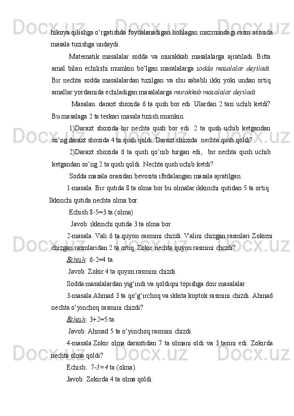 hikoya qilishga o‘rgatishda foydalanadigan hohlagan mazmundagi rasm asosida
masala tuzishga undaydi.
Matematik   masalalar   sodda   va   murakkab   masalalarga   ajratiladi.   Bitta
amal   bilan   echilishi   mumkin   bo‘lgan   masalalarga   sodda   masalalar   deyiladi.
Bir   nechta   sodda   masalalardan   tuzilgan   va   shu   sababli   ikki   yoki   undan   ortiq
amallar yordamida echiladigan masalalarga  murakkab masalalar deyiladi.
  Masalan: daraxt shoxida 6 ta qush bor edi. Ulardan 2 tasi uchib ketdi?
Bu masalaga 2 ta teskari masala tuzish mumkin. 
1)Daraxt   shoxida   bir   nechta   qush   bor   edi.   2   ta   qush   uchib   ketgandan
so‘ng daraxt shoxida 4 ta qush qoldi. Daraxt shoxida  nechta qush qoldi?
2)Daraxt   shoxida   6   ta   qush   qo‘nib   turgan   edi,     bir   nechta   qush   uchib
ketgandan so‘ng 2 ta qush qoldi. Nechta qush uchib ketdi?
Sodda masala orasidan bevosita ifodalangan masala ajratilgan.
1-masala. B i r  qutida 8 ta olma bor bu olmalar ikkinchi qutidan 5 ta ortiq.
Ikkinchi qutida nechta olma bor.
Echish:8-5=3 ta (olma)
 Javob: ikkinchi qutida 3 ta olma bor.
2-masala. Vali 6 ta quyon rasmini chizdi. Valini chizgan rasmlari Zokirni
chizgan rasmlaridan 2 ta ortiq. Zokir nechta quyon rasmini chizdi?
Echish :  6-2=4 ta.
 Javob: Zokir 4 ta quyon rasmini chizdi.
Sodda masalalardan yig‘indi va qoldiqni topishga doir masalalar.
3-masala.Ahmad 3 ta qo‘g‘irchoq va ikkita koptok rasmini chizdi. Ahmad
nechta o‘yinchoq rasmini chizdi?
Echish :  3+2=5 ta.
 Javob: Ahmad 5 ta o‘yinchoq rasmini chizdi.
4-masala.Zokir olma daraxtidan 7 ta olmani oldi va 3 tasini edi. Zokirda
nechta olma qoldi? 
Echish:  7 -3=4  ta (olma).
Javob: Zokirda 4 ta olma qoldi.