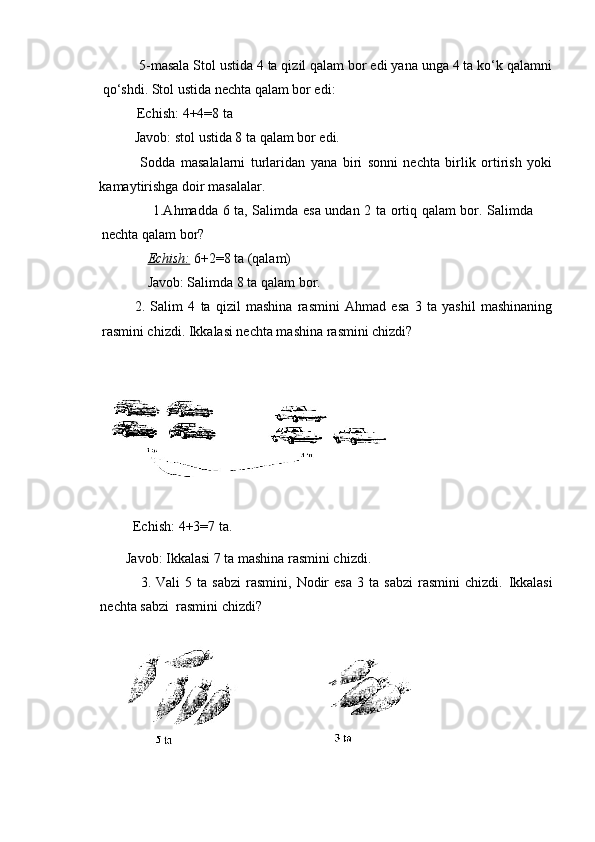       5-masala Stol ustida 4 ta qizil qalam bor edi yana unga 4 ta ko‘k qalamni
qo‘shdi. Stol ustida nechta qalam bor edi:
          Echish:  4+4=8 ta 
Javob: stol ustida 8 ta qalam bor edi.
  Sodda   masalalarni   turlaridan   yana   biri   sonni   nechta   birlik   ortirish   yoki
kamaytirishga doir masalalar.
                     1.Ahmadda 6 ta, Salimda esa undan 2 ta ortiq qalam bor. Salimda
nechta qalam bor? 
              Echish:   6+2=8 ta (qalam) 
              Javob: Salimda 8 ta qalam bor.
2.   Salim   4   ta   qizil   mashina   rasmini   Ahmad   esa   3   ta   yashil   mashinaning
rasmini chizdi.  Ikkalasi nechta mashina rasmini chizdi?
         Echish:   4+3=7 ta.
       Javob: Ikkalasi 7 ta mashina rasmini chizdi.
                3.  Vali   5  ta   sabzi   rasmini,   Nodir   esa   3   ta  sabzi   rasmini   chizdi.   Ikkalasi
nechta sabzi  rasmini chizdi? 