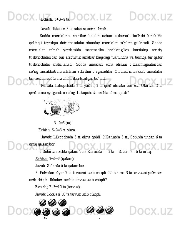            Echish :   5+3=8 ta.
           Javob: Ikkalasi 8 ta sabzi rasmini chizdi.
Sodda   masalalarni   shartlari   bolalar   uchun   tushunarli   bo‘lishi   kerak.Va
qoldiqli   topishga   doir   masalalar   shunday   masalalar   to‘plamiga   kiradi.   Sodda
masalalar   echish   yordamida   matematika   boshlang‘ich   kursining   asosiy
tushunchalaridan biri arifmetik amallar haqidagi tushuncha va boshqa bir qator
tushunchalar   shakillanadi.   Sodda   masalani   echa   olishni   o‘zlashtirganlaridan
so‘ng murakkab masalalarni echishni o‘rganadilar. CHunki murakkab masalalar
bir nechta sodda masalalardan tuzilgan bo‘ladi.
  Masala.  Likopchada 2 ta yashil, 3 ta qizil olmalar  bor edi. Ulardan 2 ta
qizil olma eyilgandan so‘ng.  Likopchada nechta olma qoldi?
                        3+2=5 (ta) 
         Echish:   5-2=3 ta olma.
                 Javob: Likopchada 3 ta olma qoldi. 2.Karimda 3 ta, Sobirda undan 6 ta
ortiq qalam bor. 
          2.Sobirda nechta qalam bor? Karimda — 3 ta    Sobir - ? - 6 ta ortiq.
       Echish:   3+6=9 (qalam)
      Javob: Sobirda 6 ta qalam bor.
         3. Polizdan elyor 7 ta tarvuzni uzib chiqdi. Nodir esa 3 ta tarvuzni polizdan
uzib chiqdi. Ikkalasi nechta tarvuz uzib chiqdi?
      Echish :   7+3=10 ta (tarvuz).
      Javob: Ikkalasi 10 ta tarvuz uzib chiqdi. 