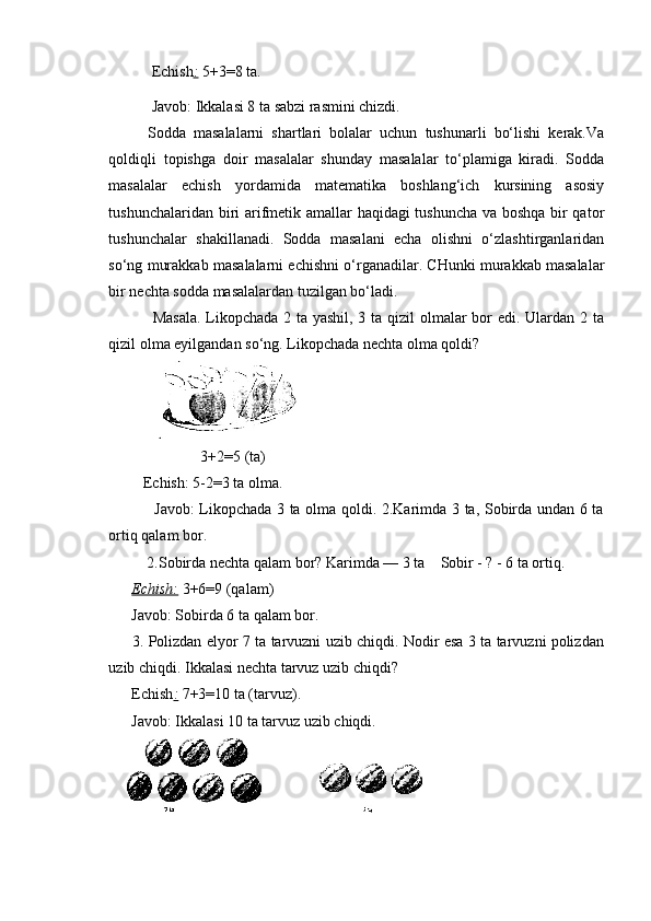 Echish :   5+3=8 ta.
           Javob: Ikkalasi 8 ta sabzi rasmini chizdi.
Sodda   masalalarni   shartlari   bolalar   uchun   tushunarli   bo‘lishi   kerak.Va
qoldiqli   topishga   doir   masalalar   shunday   masalalar   to‘plamiga   kiradi.   Sodda
masalalar   echish   yordamida   matematika   boshlang‘ich   kursining   asosiy
tushunchalaridan biri arifmetik amallar haqidagi tushuncha va boshqa bir qator
tushunchalar   shakillanadi.   Sodda   masalani   echa   olishni   o‘zlashtirganlaridan
so‘ng murakkab masalalarni echishni o‘rganadilar. CHunki murakkab masalalar
bir nechta sodda masalalardan tuzilgan bo‘ladi.
  Masala.  Likopchada 2 ta yashil, 3 ta qizil olmalar  bor edi. Ulardan 2 ta
qizil olma eyilgandan so‘ng.  Likopchada nechta olma qoldi?
                        3+2=5 (ta) 
         Echish:   5-2=3 ta olma.
                 Javob: Likopchada 3 ta olma qoldi. 2.Karimda 3 ta, Sobirda undan 6 ta
ortiq qalam bor. 
          2.Sobirda nechta qalam bor? Karimda — 3 ta    Sobir - ? - 6 ta ortiq.
       Echish:   3+6=9 (qalam)
      Javob: Sobirda 6 ta qalam bor.
         3. Polizdan elyor 7 ta tarvuzni uzib chiqdi. Nodir esa 3 ta tarvuzni polizdan
uzib chiqdi. Ikkalasi nechta tarvuz uzib chiqdi?
      Echish :   7+3=10 ta (tarvuz).
      Javob: Ikkalasi 10 ta tarvuz uzib chiqdi.