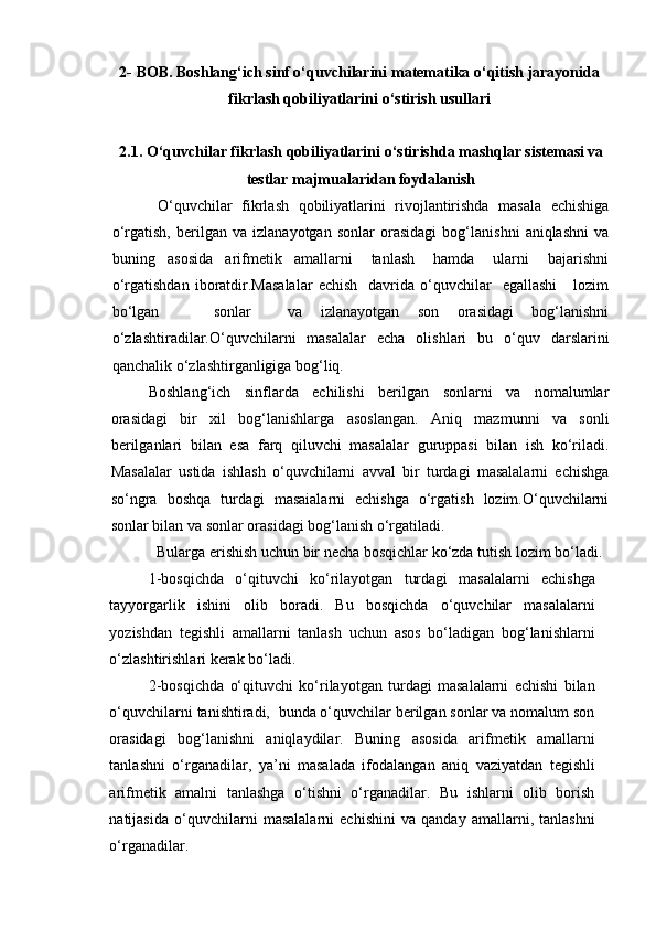 2-  BOB.  B oshlang‘ich sinf o‘quvchilarini  matematika   o‘qitish  jarayonida
fikrlash qobiliyatlarini  o‘stirish  usullari
2.1. O‘quvchilar fikrlash qobiliyatlarini  o‘stirish da mashqlar sistemasi va
testlar majmualaridan foydalanish
  O‘quvchilar   fikrlash   qobiliyatlarini   rivojlantirishda   masala   echishiga
o‘rgatish,   berilgan   va   izlanayotgan   sonlar   orasidagi   bog‘lanishni   aniqlashni   va
buning     asosida     arifmetik     amallarni       tanlash       hamda       ularni       bajarishni
o‘rgatishdan   iboratdir.Masalalar   echish     davrida  o‘quvchilar     egallashi      lozim
bo‘lgan       sonlar     va   izlanayotgan   son   orasidagi   bog‘lanishni
o‘zlashtiradilar.O‘quvchilarni   masalalar   echa   olishlari   bu   o‘quv   darslarini
qanchalik o‘zlashtirganligiga bog‘liq.
Boshlang‘ich   sinflarda   echilishi   berilgan   sonlarni   va   nomalumlar
orasidagi   bir   xil   bog‘lanishlarga   asoslangan.   Aniq   mazmunni   va   sonli
berilganlari   bilan   esa   farq   qiluvchi   masalalar   guruppasi   bilan   ish   ko‘riladi.
Masalalar   ustida   ishlash   o‘quvchilarni   avval   bir   turdagi   masalalarni   echishga
so‘ngra   boshqa   turdagi   masaialarni   echishga   o‘rgatish   lozim.O‘quvchilarni
sonlar bilan va sonlar orasidagi bog‘lanish o‘rgatiladi.
Bularga erishish uchun bir necha bosqichlar ko‘zda tutish lozim bo‘ladi.
1-bosqichda   o‘qituvchi   ko‘rilayotgan   turdagi   masalalarni   echishga
tayyorgarlik   ishini   olib   boradi.   Bu   bosqichda   o‘quvchilar   masalalarni
yozishdan   tegishli   amallarni   tanlash   uchun   asos   bo‘ladigan   bog‘lanishlarni
o‘zlashtirishlari kerak bo‘ladi.
2-bosqichda   o‘qituvchi   ko‘rilayotgan   turdagi   masalalarni   echishi   bilan
o‘quvchilarni tanishtiradi,  bunda o‘quvchilar berilgan sonlar va nomalum son
orasidagi   bog‘lanishni   aniqlaydilar.   Buning   asosida   arifmetik   amallarni
tanlashni   o‘rganadilar,   ya’ni   masalada   ifodalangan   aniq   vaziyatdan   tegishli
arifmetik   amalni   tanlashga   o‘tishni   o‘rganadilar.   Bu   ishlarni   olib   borish
natijasida   o‘quvchilarni   masalalarni   echishini   va   qanday   amallarni,   tanlashni
o‘rganadilar.