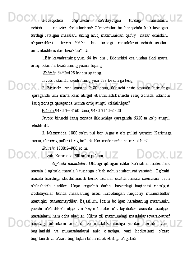 3-bosqichda           o‘qituvchi           ko‘rilayotgan           turdagi           maslalarni
echish           uquvini   shakillantiradi.O‘quvchilar   bu   bosqichda   ko‘rilayotgan
turdagi   istalgan   masalani   uning   aniq   mazmunidan   qat’iy     nazar   echishini
o‘rganishlari       lozim.   YA’ni     bu     turdagi     masalalarni   echish   usullari
umumlashtirishlari kerak bo‘ladi. 
1.Bir   kavadratning   yuzi   64   kv   dm   ,   ikkinchisi   esa   undan   ikki   marta
ortiq. Ikkinchi kvadratning yuzini toping.
  Echish :  64*2=128 kv dm ga teng. 
Javob: ikkinchi kvadratning yuzi 128 kv dm ga teng.
2.   Birinchi   issiq   xonada   9480   dona,   ikkinchi   issiq   xonada   birinchiga
qaraganda   uch   marta   kam   atirgul   etishtiriladi.Birinchi   issiq   xonada   ikkinchi
issiq xonaga qaraganda nechta ortiq atirgul etishtirilgan?
Echish: 9480:3= 3160 dona, 9480-3160=6320 
Javob:   birinchi   issiq   xonada   ikkinchiga   qaraganda   6320   ta   ko‘p   atirgul
etishtirildi.
3.   Maxmudda   1800   so‘m   pul   bor.   Agar   u   o‘z   pulini   yarmini   Karimaga
bersa, ularning pullari teng bo‘ladi. Karimada necha so‘m pul bor? 
Echish:   1800:2=900 so‘m.
 Javob: Karimada 900 so‘m pul bor.
                        Og‘zaki   masalalar.   Oldingi   qilingan   ishlar   ko‘rsatma   materialsiz
masala   (   og‘zaki   masala   )   tuzishga   o‘tish   uchun   imkoniyat   yaratadi.   Og‘zaki
masala   tuzishiga   shoshilmaslik   kerak.   Bolalar   odatda   masala   sxemasini   oson
o‘zlashtirib   oladilar.   Unga   ergashib   darhol   hayotdagi   haqiqatni   noto‘g‘ri
ifodalaydilar   bunda   masalaning   asosi   hisoblangan   miqdoriy   munosabatlar
mantiqini   tushunmaydilar.   Bajarilishi   lozim   bo‘lgan   harakatning   mazmunini
yaxshi   o‘zlashtirib   olgandan   keyin   bolalar   o‘z   tajribalari   asosida   tuzulgan
masalalarni ham echa oladilar. Xilma xil mazmundagi  masalalar  tevarak-atrof
haqidagi   bilimlarni   aniqlash   va   mustahkamlashga   yordam   beradi,   ularni
bog‘lanishi   va   munosabatlarni   aniq   o‘tashga,   yani   hodisalarni   o‘zaro
bog‘lanish va o‘zaro bog‘liqlari bilan idrok etishga o‘rgatadi.