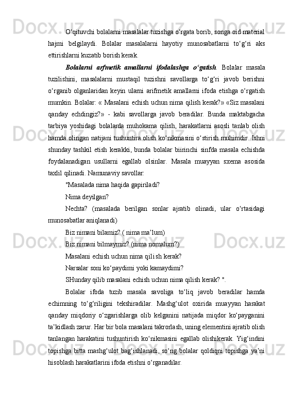 O‘qituvchi bolalarni masalalar tuzishga o‘rgata borib, songa oid material
hajmi   belgilaydi.   Bolalar   masalalarni   hayotiy   munosabatlarni   to‘g‘ri   aks
ettirishlarni kuzatib borish kerak. 
Bolalarni   arfmetik   amallarni   ifodalashga   o‘gatish .   Bolalar   masala
tuzilishini,   masalalarni   mustaqil   tuzishni   savollarga   to‘g‘ri   javob   berishni
o‘rganib   olganlaridan   keyin   ularni   arifmetik   amallarni   ifoda   etishga   o‘rgatish
mumkin. Bolalar: « Masalani echish uchun nima qilish kerak?» «Siz masalani
qanday   echdingiz?»   -   kabi   savollarga   javob   beradilar.   Bunda   maktabgacha
tarbiya   yoshidagi   bolalarda   muhokama   qilish,   harakatlarni   asosli   tanlab   olish
hamda olingan natijani tushuntira olish ko‘nikmasini o‘stirish muhimdir. Ishni
shunday   tashkil   etish   kerakki,   bunda   bolalar   biirinchi   sinfda   masala   echishda
foydalanadigan   usullarni   egallab   olsinlar.   Masala   muayyan   sxema   asosida
taxlil qilinadi. Namunaviy savollar: 
"Masalada nima haqida gapiriladi? 
Nima deyilgan? 
Nechta?   (masalada   berilgan   sonlar   ajratib   olinadi,   ular   o‘rtasidagi
munosabatlar aniqlanadi) 
Biz nimani bilamiz? ( nima ma’lum) 
Biz nimani bilmaymiz? (nima nomalum?) 
Masalani echish uchun nima  qi l i sh  kerak? 
Narsalar soni ko‘paydimi yoki kamaydimi? 
SHunday qilib masalani echish uchun nima qilish kerak? ". 
Bolalar   ifoda   tuzib   masala   savoliga   to‘liq   javob   beradilar   hamda
echimning   to‘g‘riligini   tekshiradilar.   Mashg‘ulot   oxirida   muayyan   harakat
qanday   miqdoriy   o‘zgarishlarga   olib   kelganini   natijada   miqdor   ko‘payganini
ta’kidlash zarur. Har bir bola masalani takrorlash, uning elementini ajratib olish
tanlangan   harakatini   tushuntirish   ko‘nikmasini   egallab   olishikerak.   Yig‘indini
topishga bitta mashg‘ulot  bag‘ishlanadi,  so‘ng bolalar  qoldiqni  topishga  ya’ni
hisoblash harakatlarini ifoda etishni o‘rganadilar.
