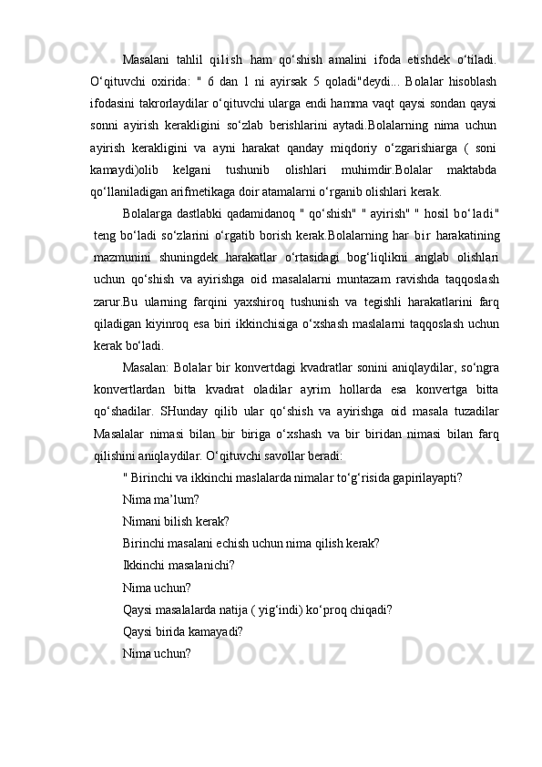 Masalani   tahlil   q i l i s h   ham   qo‘shish   amalini   ifoda   etishdek   o‘tiladi.
O‘qituvchi   oxirida:   "   6   dan   1   ni   ayirsak   5   qoladi"deydi...   Bolalar   hisoblash
ifodasini takrorlaydilar o‘qituvchi ularga endi hamma vaqt qaysi sondan qaysi
sonni   ayirish   kerakligini   so‘zlab   berishlarini   aytadi.Bolalarning   nima   uchun
ayirish   kerakligini   va   ayni   harakat   qanday   miqdoriy   o‘zgarishiarga   (   soni
kamaydi)olib   kelgani   tushunib   olishlari   muhimdir.Bolalar   maktabda
qo‘llaniladigan arifmetikaga doir atamalarni o‘rganib olishlari kerak.
Bolalarga dastlabki qadamidanoq " qo‘shish" " ayirish" " hosil   bo‘ l a di "
teng   bo‘ladi   so‘zlarini   o‘rgatib   borish   kerak.Bolalarning   har   b i r   harakatining
mazmunini   shuningdek   harakatlar   o‘rtasidagi   bog‘liqlikni   anglab   olishlari
uchun   qo‘shish   va   ayirishga   oid   masalalarni   muntazam   ravishda   taqqoslash
zarur.Bu   ularning   farqini   yaxshiroq   tushunish   va   tegishli   harakatlarini   farq
qiladigan kiyinroq esa  biri  ikkinchisiga  o‘xshash  maslalarni  taqqoslash uchun
kerak bo‘ladi.
Masalan:   Bolalar   bir   konvertdagi   kvadratlar   sonini   aniqlaydilar,   so‘ngra
konvertlardan   bitta   kvadrat   oladilar   ayrim   hollarda   esa   konvertga   bitta
qo‘shadilar.   SHunday   qilib   ular   qo‘shish   va   ayirishga   oid   masala   tuzadilar
Masalalar   nimasi   bilan   bir   biriga   o‘xshash   va   bir   biridan   nimasi   bilan   farq
qilishini aniqlaydilar. O‘qituvchi savollar beradi: 
" Birinchi va ikkinchi maslalarda nimalar to‘g‘risida gapirilayapti? 
Nima ma’lum? 
Nimani bilish kerak? 
Birinchi masalani echish uchun nima qilish kerak? 
Ikkinchi masalanichi? 
Nima uchun? 
Qaysi masalalarda natija ( yig‘indi) ko‘proq chiqadi? 
Qaysi birida kamayadi? 
Nima uchun?