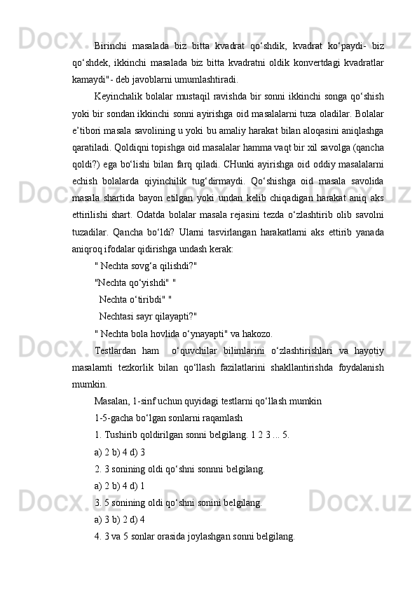 Birinchi   masalada   biz   bitta   kvadrat   qo‘shdik,   kvadrat   ko‘paydi-   biz
qo‘shdek,   ikkinchi   masalada   biz   bitta   kvadratni   oldik   konvertdagi   kvadratlar
kamaydi"- deb javoblarni umumlashtiradi.
Keyinchalik bolalar mustaqil  ravishda bir  sonni  ikkinchi  songa  qo‘shish
yoki bir sondan ikkinchi sonni ayirishga oid masalalarni tuza oladilar. Bolalar
e’tibori masala savolining u yoki bu amaliy harakat bilan aloqasini aniqlashga
qaratiladi. Qoldiqni topishga oid masalalar hamma vaqt bir xil savolga (qancha
qoldi?) ega bo‘lishi  bilan farq qiladi. CHunki ayirishga oid oddiy masalalarni
echish   bolalarda   qiyinchilik   tug‘dirmaydi.   Qo‘shishga   oid   masala   savolida
masala   shartida   bayon   etilgan   yoki   undan   kelib   chiqadigan   harakat   aniq   aks
ettirilishi   shart.   Odatda   bolalar   masala   rejasini   tezda   o‘zlashtirib   olib   savolni
tuzadilar.   Qancha   bo‘ldi?   Ularni   tasvirlangan   harakatlarni   aks   ettirib   yanada
aniqroq ifodalar qidirishga undash kerak: 
" Nechta sovg‘a qilishdi?" 
"Nechta qo‘yishdi" " 
  Nechta o‘tiribdi" " 
  Nechtasi sayr qilayapti?" 
" Nechta bola hovlida o‘ynayapti" va hakozo.
Testlardan   ham     o‘quvchilar   bilimlarini   o‘zlashtirishlari   va   hayotiy
masalarnti   tezkorlik   bilan   qo‘llash   fazilatlarini   shakllantirishda   foydalanish
mumkin.
Masalan, 1-sinf uchun quyidagi testlarni qo‘llash mumkin 
1-5-gacha bo‘lgan sonlarni raqamlash
1.  Tushirib   qoldirilgan   sonni   belgilang .  1 2 3 ... 5.
a) 2 b) 4 d) 3
2. 3 sonining oldi qo‘shni sonnni belgilang.
a) 2 b) 4 d) 1
3. 5 sonining oldi qo‘shni sonini belgilang.
a) 3 b) 2 d) 4
4. 3 va 5 sonlar orasida joylashgan sonni belgilang.