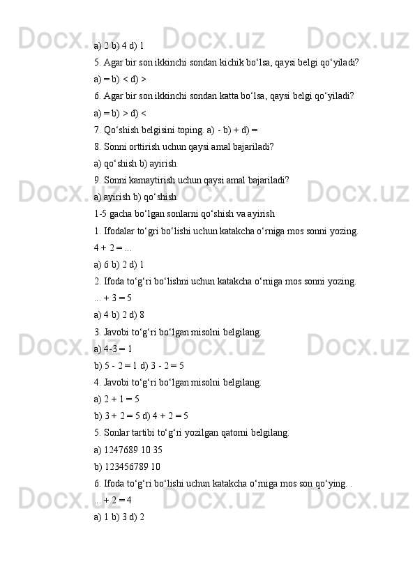 a) 2 b) 4 d) 1
5. Agar bir son ikkinchi sondan kichik bo‘lsa, qaysi belgi qo‘yiladi?
a) = b) < d) >
6. Agar bir son ikkinchi sondan katta bo‘lsa, qaysi belgi qo‘yiladi?
a) = b) > d) <
7. Qo‘shish belgisini toping. a) - b) + d) =
8. Sonni orttirish uchun qaysi amal bajariladi?
a) qo‘shish b) ayirish
9. Sonni kamaytirish uchun qaysi amal bajariladi?
a) ayirish b) qo‘shish
1-5 gacha bo‘lgan sonlarni qo‘shish va ayirish
1. Ifodalar to‘gri bo‘lishi uchun katakcha o‘rniga mos sonni yozing.
4 + 2 = ...
a) 6 b) 2 d) 1
2. Ifoda to‘g‘ri bo‘lishni uchun katakcha o‘rniga mos sonni yozing.
... + 3 = 5
a) 4 b) 2 d) 8
3. Javobi to‘g‘ri bo‘lgan misolni belgilang.
a) 4-3 = 1
b) 5 - 2 = 1 d) 3 - 2 = 5
4. Javobi to‘g‘ri bo‘lgan misolni belgilang.
a) 2 + 1 = 5
b) 3 + 2 = 5 d) 4 + 2 = 5
5. Sonlar tartibi to‘g‘ri yozilgan qatorni belgilang.
a) 1247689 10 35
b) 123456789 10
6. Ifoda to‘g‘ri bo‘lishi uchun katakcha o‘rniga mos son qo‘ying. .
... + 2 = 4
a) 1 b) 3 d) 2 