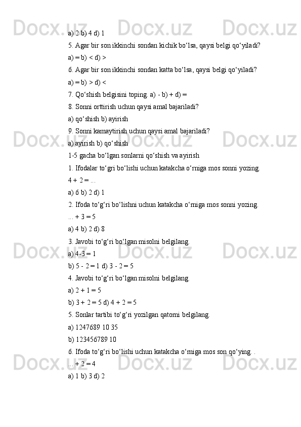 a) 2 b) 4 d) 1
5. Agar bir son ikkinchi sondan kichik bo‘lsa, qaysi belgi qo‘yiladi?
a) = b) < d) >
6. Agar bir son ikkinchi sondan katta bo‘lsa, qaysi belgi qo‘yiladi?
a) = b) > d) <
7. Qo‘shish belgisini toping. a) - b) + d) =
8. Sonni orttirish uchun qaysi amal bajariladi?
a) qo‘shish b) ayirish
9. Sonni kamaytirish uchun qaysi amal bajariladi?
a) ayirish b) qo‘shish
1-5 gacha bo‘lgan sonlarni qo‘shish va ayirish
1. Ifodalar to‘gri bo‘lishi uchun katakcha o‘rniga mos sonni yozing.
4 + 2 = ...
a) 6 b) 2 d) 1
2. Ifoda to‘g‘ri bo‘lishni uchun katakcha o‘rniga mos sonni yozing.
... + 3 = 5
a) 4 b) 2 d) 8
3. Javobi to‘g‘ri bo‘lgan misolni belgilang.
a) 4-3 = 1
b) 5 - 2 = 1 d) 3 - 2 = 5
4. Javobi to‘g‘ri bo‘lgan misolni belgilang.
a) 2 + 1 = 5
b) 3 + 2 = 5 d) 4 + 2 = 5
5. Sonlar tartibi to‘g‘ri yozilgan qatorni belgilang.
a) 1247689 10 35
b) 123456789 10
6. Ifoda to‘g‘ri bo‘lishi uchun katakcha o‘rniga mos son qo‘ying. .
... + 2 = 4
a) 1 b) 3 d) 2