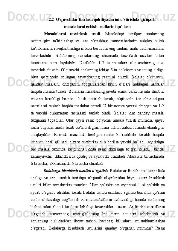 2.2  O‘quvchilar fikrlash qobiliyatlarini o‘stirishda qiziqarli
masalalarni echish usullarini qo‘llash
  Masalalarni   tasvirlash   usuli.   Masaladagi   berilgan   sonlarning
nechtaligini   ta’kidlashga   va   ular   o‘rtasidagi   munosabatlarini   aniqlay   bilish
ko‘nikmasini rivojlantirishga imkon beruvchi eng muhim matn usuli-masalani
tasvirlashdir.   Bolalarning   narsalarning   chizmada   tasvirlash   usullari   bilan
tanishishi   ham   foydalidir.   Dastlabki   1-2   ta   masalani   o‘qituvchining   o‘zi
tasvirlab chizadi. O‘qituvchi doskaning ichiga 5 ta qo‘ziqorin va uning oldiga
bitta   qo‘ziqorin   solingan   savatchaning   rasmini   chizdi.   Bolalar   o‘qituvchi
qanday   maslalni   chizganini   topganlaridan   kiyin   o‘zlari   hohlagan   narsalar
haqida masala tuzadi. Bolalarni masalaning javobi emas, balki masala shartini
chizish   kerakligi   haqida     bosh   qotirish   kerak,   o‘qituvchi   tez   chiziladigan
narsalarni tanlash haqida maslahat beradi.   U bir nechta yaxshi chiqqan va 1-2
ta   yaxshi   chiqmagan   rasmlarni   tanlab   oladi.   Bolalar   kim   qanday   masala
tuzganini   topadilar.   Ular   qaysi   rasm   bo‘yicha   masala   tuzish   mumkin,   qaysi
rasm buyicha.masla tuzib bo‘lmasligini, nima uchun xatosi  nimada ekanligini
aniqlaydilar.   Rasmda   masalada   berilgan   sonlar   ko‘rsatilishi   kerakli   haqida
ishonch   hosil   qilinadi   o‘zaro   tekshirish   olib   borilsa   yaxshi   bo‘ladi.   Ayirishga
oid   masala   tuzishda   ko‘pincha   ikkita   rasm   chizishga   to‘g‘ri   keladi,     birida
kamayuvchi,  ikkinchisida qoldiq va ayiruvchi chiziladi. Masalan: birinchisida
6 ta archa,  ikkinchisida 5 ta archa chiziladi.
Bolalarga hisoblash usulini o‘rgatish . Bolalar arifmetik amallarni ifoda
etishga   va   uni   asoslab   berishga   o‘rganib   olganlaridan   kiyin   ularni   hisoblash
usullri   bilan   tanishtirish   mumkin.   Ular   qo‘shish   va   ayirishni   1   ni   qo‘shib   va
ayirib o‘rganib olishlari kerak. Bolalar ushbu usullarni egallab borishda qo‘shni
sonlar  o‘rtasidagi   bog‘lanish  va  munosabatlarni   tushunishga  hamda  sonlaming
birliklaridan   iborat   tartibini   bilishga   tayanishlari   lozim.   Arifmetik   amasllarni
o‘rgatish   jarayonidagi   mashg‘ulotning   bir   qismi   sonlarni   solishtirish   va
sonlarning   birliklaridan   iborat   tarkibi   haqidagi   bilimlarni   mustahkamlashga
o‘rgatadi.   Bolalarga   hisoblash   usullarini   qanday   o‘rgatish   mumkin?   Rasm 