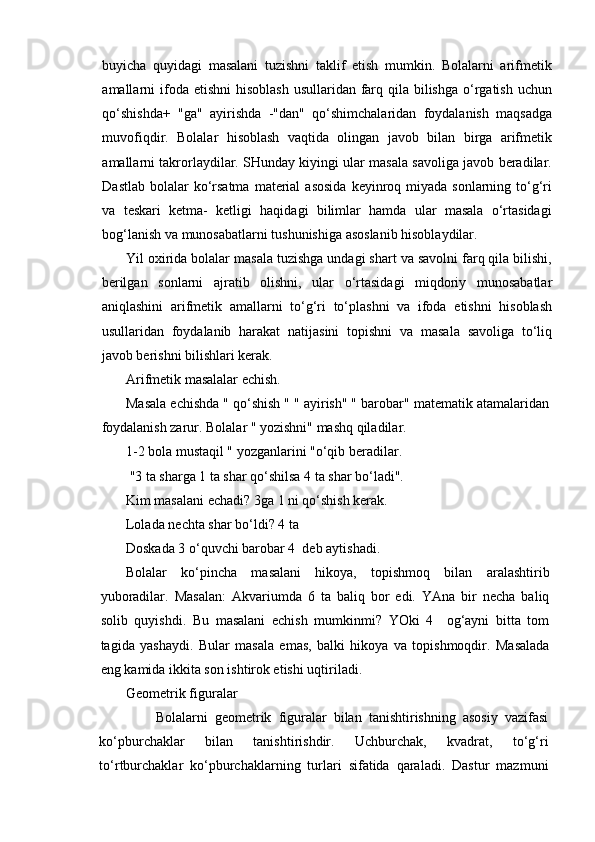 buyicha   quyidagi   masalani   tuzishni   taklif   etish   mumkin.   Bolalarni   arifmetik
amallarni  ifoda etishni  hisoblash  usullaridan farq qila bilishga  o‘rgatish uchun
qo‘shishda+   "ga"   ayirishda   -"dan"   qo‘shimchalaridan   foydalanish   maqsadga
muvofiqdir.   Bolalar   hisoblash   vaqtida   olingan   javob   bilan   birga   arifmetik
amallarni takrorlaydilar. SHunday kiyingi ular masala savoliga javob beradilar.
Dastlab  bolalar  ko‘rsatma   material   asosida   keyinroq  miyada sonlarning  to‘g‘ri
va   teskari   ketma-   ketligi   haqidagi   bilimlar   hamda   ular   masala   o‘rtasidagi
bog‘lanish va munosabatlarni tushunishiga asoslanib hisoblaydilar.
Yil oxirida bolalar masala tuzishga undagi shart va savolni farq qila bilishi,
berilgan   sonlarni   ajratib   olishni,   ular   o‘rtasidagi   miqdoriy   munosabatlar
aniqlashini   arifmetik   amallarni   to‘g‘ri   to‘plashni   va   ifoda   etishni   hisoblash
usullaridan   foydalanib   harakat   natijasini   topishni   va   masala   savoliga   to‘liq
javob berishni bilishlari kerak. 
Arifmetik masalalar echish.
Masala echishda " qo‘shish " " ayirish" " barobar" matematik atamalaridan
foydalanish zarur. Bolalar " yozishni" mashq qiladilar.
1-2 bola mustaqil " yozganlarini "o‘qib beradilar.
 "3 ta sharga 1 ta shar qo‘shilsa 4 ta shar bo‘ladi". 
Kim masalani echadi? 3ga 1 ni qo‘shish kerak. 
Lolada nechta shar bo‘ldi? 4 ta 
Doskada 3 o‘quvchi barobar 4  deb aytishadi.
Bolalar   ko‘pincha   masalani   hikoya,   topishmoq   bilan   aralashtirib
yuboradilar.   Masalan:   Akvariumda   6   ta   baliq   bor   edi.   YAna   bir   necha   baliq
solib   quyishdi.   Bu   masalani   echish   mumkinmi?   YOki   4     og‘ayni   bitta   tom
tagida   yashaydi.   Bular   masala   emas,   balki   hikoya   va   topishmoqdir.   Masalada
eng kamida ikkita son ishtirok etishi uqtiriladi. 
Geometrik figuralar
                Bolalarni   geometrik   figuralar   bilan   tanishtirishning   asosiy   vazifasi
ko‘pburchaklar   bilan   tanishtirishdir.   Uchburchak,   kvadrat,   to‘g‘ri
to‘rtburchaklar   ko‘pburchaklarning   turlari   sifatida   qaraladi.   Dastur   mazmuni