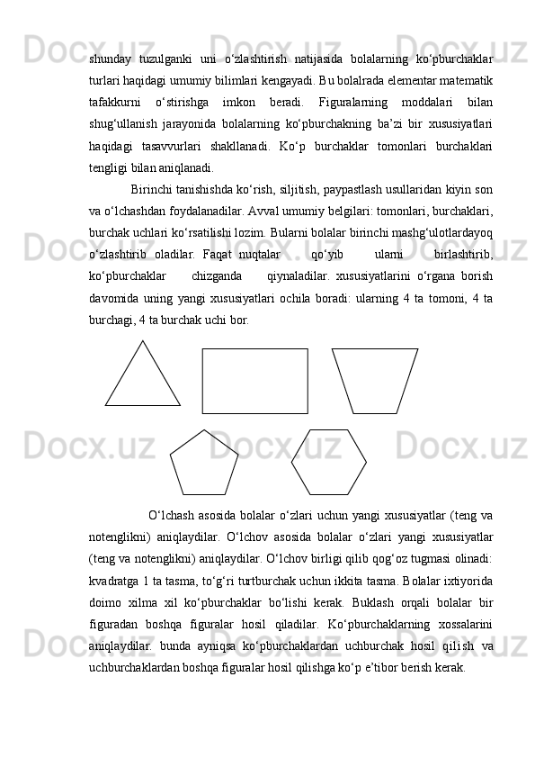 shunday   tuzulganki   uni   o‘zlashtirish   natijasida   bolalarning   ko‘pburchaklar
turlari haqidagi umumiy bilimlari kengayadi. Bu bolalrada elementar matematik
tafakkurni   o‘stirishga   imkon   beradi.   Figuralarning   moddalari   bilan
shug‘ullanish   jarayonida   bolalarning   ko‘pburchakning   ba’zi   bir   xususiyatlari
haqidagi   tasavvurlari   shakllanadi.   Ko‘p   burchaklar   tomonlari   burchaklari
tengligi bilan aniqlanadi. 
                Birinchi tanishishda ko‘rish, siljitish, paypastlash usullaridan kiyin son
va o‘lchashdan foydalanadilar. Avval umumiy belgilari: tomonlari, burchaklari,
burchak uchlari ko‘rsatilishi lozim. Bularni bolalar birinchi mashg‘ulotlardayoq
o‘zlashtirib   oladilar.   Faqat   nuqtalar         qo‘yib         ularni         birlashtirib,
ko‘pburchaklar         chizganda         qiynaladilar.   xususiyatlarini   o‘rgana   borish
davomida   uning   yangi   xususiyatlari   ochila   boradi:   ularning   4   ta   tomoni,   4   ta
burchagi, 4 ta burchak uchi bor.
 
                          O‘lchash   asosida   bolalar   o‘zlari   uchun   yangi   xususiyatlar   (teng   va
notenglikni)   aniqlaydilar.   O‘lchov   asosida   bolalar   o‘zlari   yangi   xususiyatlar
(teng va notenglikni) aniqlaydilar. O‘lchov birligi qilib qog‘oz tugmasi olinadi:
kvadratga 1 ta tasma, to‘g‘ri turtburchak uchun ikkita tasma. Bolalar ixtiyorida
doimo   xilma   xil   ko‘pburchaklar   bo‘lishi   kerak.   Buklash   orqali   bolalar   bir
figuradan   boshqa   figuralar   hosil   qiladilar.   Ko‘pburchaklarning   xossalarini
aniqlaydilar.   bunda   ayniqsa   ko‘pburchaklardan   uchburchak   hosil   qi l i sh   va
uchburchaklardan boshqa figuralar hosil qilishga ko‘p e’tibor berish kerak.