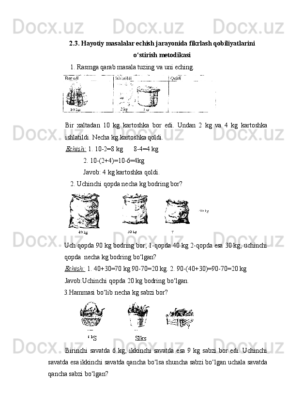 2.3. Hayotiy masalalar echish jarayonida fikrlash qobiliyatlarini
o‘stirish  metodikasi
             1. Rasmga qarab masala tuzing va uni eching.
Bir   xaltadan   10   kg   kartoshka   bor   edi.   Undan   2   kg   va   4   kg   kartoshka
ishlatildi. Necha kg kartoshka qoldi.
Echish:   1. 10-2=8 kg 8-4=4 kg
2. 10-(2+4)=10-6=4kg   
Javob: 4 kg kartoshka qoldi.
              2. Uchinchi qopda necha kg bodring bor?
Uch qopda 90 kg bodring bor, 1-qopda 40 kg 2-qopda esa 30 kg, uchinchi
qopda  necha kg bodring bo‘lgan?
Echish:   1. 40+30=70 kg 90-70=20 kg. 2. 90-(40+30)=90-70=20 kg     
Javob:Uchinchi qopda 20 kg bodring bo‘lgan.
3.Hammasi bo‘lib necha kg sabzi bor?
6
  k
S Slks
Birinchi  savatda   6 kg,  ikkinchi  savatda  esa   9 kg  sabzi  bor  edi.  Uchinchi
savatda esa ikkinchi savatda qancha bo‘lsa shuncha sabzi bo‘lgan uchala savatda
qancha sabzi bo‘lgan? 