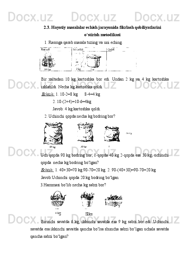 2.3. Hayotiy masalalar echish jarayonida fikrlash qobiliyatlarini
o‘stirish  metodikasi
             1. Rasmga qarab masala tuzing va uni eching.
Bir   xaltadan   10   kg   kartoshka   bor   edi.   Undan   2   kg   va   4   kg   kartoshka
ishlatildi. Necha kg kartoshka qoldi.
Echish:   1. 10-2=8 kg 8-4=4 kg
2. 10-(2+4)=10-6=4kg   
Javob: 4 kg kartoshka qoldi.
              2. Uchinchi qopda necha kg bodring bor?
Uch qopda 90 kg bodring bor, 1-qopda 40 kg 2-qopda esa 30 kg, uchinchi
qopda  necha kg bodring bo‘lgan?
Echish:   1. 40+30=70 kg 90-70=20 kg. 2. 90-(40+30)=90-70=20 kg     
Javob:Uchinchi qopda 20 kg bodring bo‘lgan.
3.Hammasi bo‘lib necha kg sabzi bor?
6
  k
S Slks
Birinchi  savatda   6 kg,  ikkinchi  savatda  esa   9 kg  sabzi  bor  edi.  Uchinchi
savatda esa ikkinchi savatda qancha bo‘lsa shuncha sabzi bo‘lgan uchala savatda
qancha sabzi bo‘lgan?