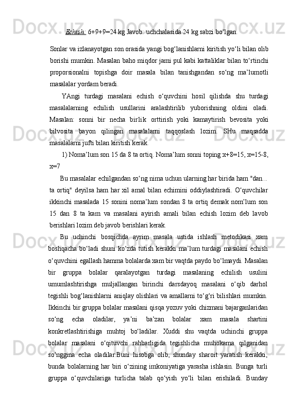 Echish:   6+9+9=24 kg Javob: uchchalasida 24 kg sabzi bo‘lgan.
Sonlar   va   izlanayotgan   son   orasida   yangi   bog‘lanishlarni   kiritish   yo‘li   bilan   olib
borishi   mumkin .  Masalan   baho   miqdor   jami   pul   kabi   kattaliklar   bilan   to‘rtinchi
proporsionalni   topishga   doir   masala   bilan   tanishgandan   so‘ng   ma’lumotli
masalalar   yordam   beradi .
YAngi   turdagi   masalani   echish   o‘quvchini   hosil   qilishda   shu   turdagi
masalalarning   echilish   usullarini   aralashtirilib   yuborishning   oldini   oladi .
Masalan :   sonni   bir   necha   b i r l i k   orttirish   yoki   kamaytirish   bevosita   yoki
bilvosita   bayon   qilingan   masalalarni   taqqoslash   lozim .   SHu   maqsadda
masalalarni jufti bilan kiritish kerak. 
1) Noma’lum son 15 da 8 ta ortiq. Noma’lum sonni toping x+8=15, x=15-8,
x=7
Bu masalalar echilgandan so‘ng nima uchun ularning har birida ham "dan...
ta   ortiq"   deyilsa   ham   har   xil   amal   bilan   echimini   oddiylashtiradi.   O‘quvchilar
ikkinchi   masalada   15  sonini  noma’lum   sondan  8  ta  ortiq  demak  nom’lum  son
15   dan   8   ta   kam   va   masalani   ayirish   amali   bilan   echish   lozim   deb   lavob
berishlari lozim deb javob berishlari kerak.
Bu   uchinchi   bosqichda   ayrim   masala   ustida   ishlash   metodikasi   xam
boshqacha bo‘ladi shuni  ko‘zda tutish kerakki ma’lum turdagi masalani  echish
o‘quvchini egallash hamma bolalarda xam bir vaqtda paydo bo‘lmaydi. Masalan
bir   gruppa   bolalar   qaralayotgan   turdagi   masalaning   echilish   usulini
umumlashtirishga   muljallangan   birinchi   darsdayoq   masalani   o‘qib   darhol
tegishli bog‘lanishlarni aniqlay olishlari va amallarni to‘g‘ri bilishlari mumkin.
Ikkinchi bir gruppa bolalar masalani qisqa yozuv yoki chizmani bajarganlaridan
so‘ng   echa   oladilar,   ya’ni   ba’zan   bolalar   xam   masala   shartini
konkretlashtirishiga   muhtoj   bo‘ladilar.   Xuddi   shu   vaqtda   uchinchi   gruppa
bolalar   masalani   o‘qituvchi   rahbarligida   tegishlicha   muhokama   qilganidan
so‘nggina   echa   oladilar.Buni   hisobga   olib,   shunday   sharoit   yaratish   kerakki,
bunda   bolalarning   har   biri   o‘zining   imkoniyatiga   yarasha   ishlasin.   Bunga   turli
gruppa   o‘quvchilariga   turlicha   talab   qo‘yish   yo‘li   bilan   erishiladi.   Bunday