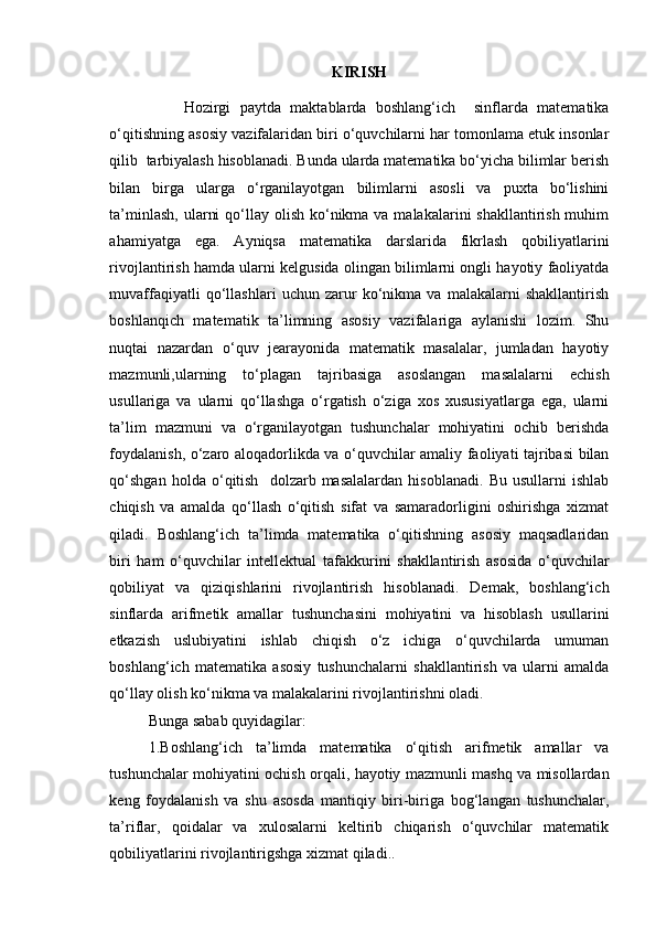 KIRISH
                Hozirgi   paytda   maktablarda   boshlang‘ich     sinflarda   matematika
o‘qitishning asosiy vazifalaridan biri o‘quvchilarni har tomonlama etuk insonlar
qilib  tarbiyalash hisoblanadi. Bunda ularda matematika bo‘yicha bilimlar berish
bilan   birga   ularga   o‘rganilayotgan   bilimlarni   asosli   va   puxta   bo‘lishini
ta’minlash,  ularni  qo‘llay olish ko‘nikma va malakalarini  shakllantirish muhim
ahamiyatga   ega.   Ayniqsa   matematika   darslarida   fikrlash   qobiliyatlarini
rivojlantirish hamda ularni kelgusida olingan bilimlarni ongli hayotiy faoliyatda
muvaffaqiyatli   qo‘llashlari   uchun   zarur   ko‘nikma   va   malakalarni   shakllantirish
boshlanqich   matematik   ta’limning   asosiy   vazifalariga   aylanishi   lozim.   Shu
nuqtai   nazardan   o‘quv   jearayonida   matematik   masalalar,   jumladan   hayotiy
mazmunli,ularning   to‘plagan   tajribasiga   asoslangan   masalalarni   echish
usullariga   va   ularni   qo‘llashga   o‘rgatish   o‘ziga   xos   xususiyatlarga   ega,   ularni
ta’lim   mazmuni   va   o‘rganilayotgan   tushunchalar   mohiyatini   ochib   berishda
foydalanish, o‘zaro aloqadorlikda va o‘quvchilar amaliy faoliyati tajribasi bilan
qo‘shgan   holda   o‘qitish     dolzarb  masalalardan   hisoblanadi.   Bu  usullarni   ishlab
chiqish   va   amalda   qo‘llash   o‘qitish   sifat   va   samaradorligini   oshirishga   xizmat
qiladi.   Boshlang‘ich   ta’limda   matematika   o‘qitishning   asosiy   maqsadlaridan
biri   ham   o‘quvchilar   intellektual   tafakkurini   shakllantirish   asosida   o‘quvchilar
qobiliyat   va   qiziqishlarini   rivojlantirish   hisoblanadi.   Demak,   boshlang‘ich
sinflarda   arifmetik   amallar   tushunchasini   mohiyatini   va   hisoblash   usullarini
etkazish   uslubiyatini   ishlab   chiqish   o‘z   ichiga   o‘quvchilarda   umuman
boshlang‘ich   matematika   asosiy   tushunchalarni   shakllantirish   va   ularni   amalda
qo‘llay olish ko‘nikma va malakalarini rivojlantirishni oladi.
Bunga sabab quyidagilar:
1.Boshlang‘ich   ta’limda   matematika   o‘qitish   arifmetik   amallar   va
tushunchalar mohiyatini ochish orqali, hayotiy mazmunli mashq va misollardan
keng   foydalanish   va   shu   asosda   mantiqiy   biri-biriga   bog‘langan   tushunchalar,
ta’riflar,   qoidalar   va   xulosalarni   keltirib   chiqarish   o‘quvchilar   matematik
qobiliyatlarini rivojlantirigshga xizmat qiladi.. 