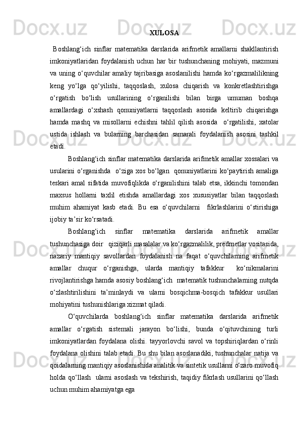 XULOSA
  Boshlang‘ich   sinflar   matematika   darslarida   arifmetik   amallarni   shakllantirish
imkoniyatlaridan   foydalanish   uchun   har   bir   tushunchaning   mohiyati,   mazmuni
va uning o‘quvchilar  amaliy tajribasiga asoslanilishi  hamda ko‘rgazmalilikning
keng   yo‘lga   qo‘yilishi,   taqqoslash,   xulosa   chiqarish   va   konkretlashtirishga
o‘rgatish   bo‘lish   usullarining   o‘rganilishi   bilan   birga   umuman   boshqa
amallardagi   o‘xshash   qonuniyatlarni   taqqoslash   asosida   keltirib   chiqarishga
hamda   mashq   va   misollarni   echishni   tahlil   qilish   asosida     o‘rgatilishi,   xatolar
ustida   ishlash   va   bularning   barchasidan   samarali   foydalanish   asosini   tashkil
etadi.
Boshlang‘ich sinflar matematika darslarida arifmetik amallar xossalari va
usularini o‘rganishda    o‘ziga xos bo‘lgan   qonuniyatlarini ko‘paytirish amaliga
teskari   amal   sifatida   muvofiqlikda   o‘rganilishini   talab   etsa,   ikkinchi   tomondan
maxsus   hollarni   taxlil   etishda   amallardagi   xos   xususiyatlar   bilan   taqqoslash
muhim   ahamiyat   kasb   etadi.   Bu   esa   o‘quvchilarni     fikrlashlarini   o‘stirishiga
ijobiy ta’sir ko‘rsatadi.
Boshlang‘ich   sinflar   matematika   darslarida   arifmetik   amallar
tushunchasiga doir   qiziqarli masalalar va ko‘rgazmalilik, predmetlar vositasida,
nazariy   mantiqiy   savollardan   foydalanish   na   faqat   o‘quvchilarning   arifmetik
amallar   chuqur   o‘rganishga,   ularda   mantiqiy   tafakkur     ko‘nikmalarini
rivojlantirishga hamda asosiy boshlang‘ich  matematik tushunchalarning nutqda
o‘zlashtirilishini   ta’minlaydi   va   ularni   bosqichma-bosqich   tafakkur   usullari
mohiyatini tushunishlariga xizmat qiladi.
O‘quvchilarda   boshlang‘ich   sinflar   matematika   darslarida   arifmetik
amallar   o‘rgatish   sistemali   jarayon   bo‘lishi,   bunda   o‘qituvchining   turli
imkoniyatlardan   foydalana   olishi.   tayyorlovchi   savol   va   topshiriqlardan   o‘rinli
foydalana olishini talab etadi. Bu shu bilan asoslanadiki, tushunchalar natija va
qoidalarning mantiqiy asoslanishida analitik va sintetik usullarni o‘zaro muvofiq
holda qo‘llash   ularni asoslash va tekshirish, taqidiy fikrlash usullarini qo‘llash
uchun muhim ahamiyatga ega