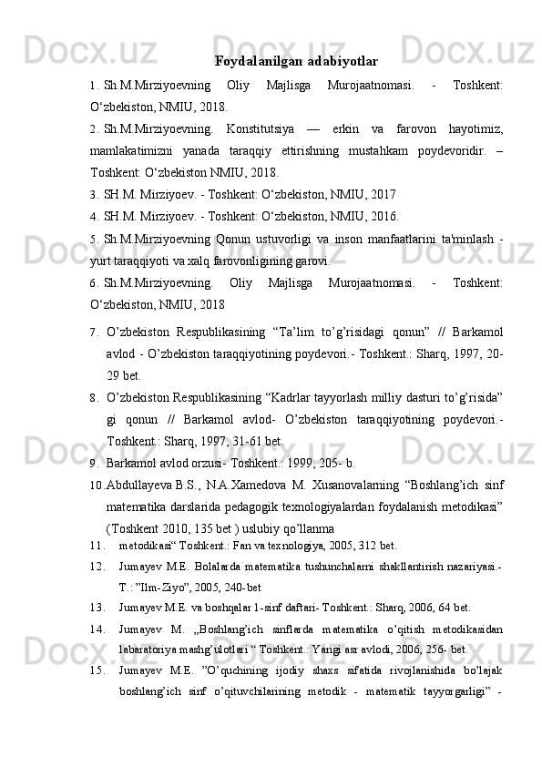 Foydalanilgan adabiyotlar
1. Sh.M.Mirziyoevning   Oliy   Majlisga   Murojaatnomasi.   -   Toshkent:
O‘zbekiston, NMIU, 2018. 
2. Sh.M.Mirziyoevning.   Konstitutsiya   —   erkin   va   farovon   hayotimiz,
mamlakatimizni   yanada   taraqqiy   ettirishning   mustahkam   poydevoridir.   –
Toshkent: O‘zbekiston NMIU, 2018.
3. SH.M. Mirziyoev. - Toshkent: O‘zbekiston, NMIU, 2017
4. SH.M. Mirziyoev. - Toshkent: O‘zbekiston, NMIU, 2016.
5. Sh.M.Mirziyoevning   Qonun   ustuvorligi   va   inson   manfaatlarini   ta'minlash   -
yurt taraqqiyoti va xalq farovonligining garovi.
6. Sh.M.Mirziyoevning.   Oliy   Majlisga   Murojaatnomasi.   -   Toshkent:
O‘zbekiston, NMIU, 2018
7. O’zbekiston   Respublikasining   “Ta’lim   to’g’risidagi   qonun”   //   Barkamol
avlod - O’zbekiston taraqqiyotining poydevori.- Toshkent.: Sharq, 1997, 20-
29 bet.
8. O’zbekiston Respublikasining “Kadrlar tayyorlash milliy dasturi to’g’risida”
gi   qonun   //   Barkamol   avlod-   O’zbekiston   taraqqiyotining   poydevori.-
Toshkent.: Sharq, 1997, 31-61 bet.
9. Barkamol avlod orzusi- Toshkent.: 1999, 205- b.
10. Abdullayeva B.S.,   N.A.Xamedova   M.   Xusanovalarning   “Boshlang’ich   sinf
matematika darslarida pedagogik texnologiyalardan foydalanish metodikasi”
(Toshkent 2010, 135 bet ) uslubiy qo’llanma
11. metodikasi“ Toshkent.: Fan va texnologiya, 2005, 312 bet.
12. Jumayev   M.E.   Bolalarda   matematika   tushunchalarni   shakllantirish   nazariyasi.-
T.: ”Ilm-Ziyo”, 2005, 240-bet
13. Jumayev M.E. va boshqalar 1-sinf daftari- Toshkent.: Sharq, 2006, 64 bet.
14. Jumayev   M.   „Boshlang’ich   sinflarda   matematika   o’qitish   metodikasidan
labaratoriya mashg’ulotlari “ Toshkent.: Yangi asr avlodi, 2006, 256- bet.
15. Jumayev   M.E.   ”O’quchining   ijodiy   shaxs   sifatida   rivojlanishida   bo’lajak
boshlang’ich   sinf   o’qituvchilarining   metodik   -   matematik   tayyorgarligi”   - 