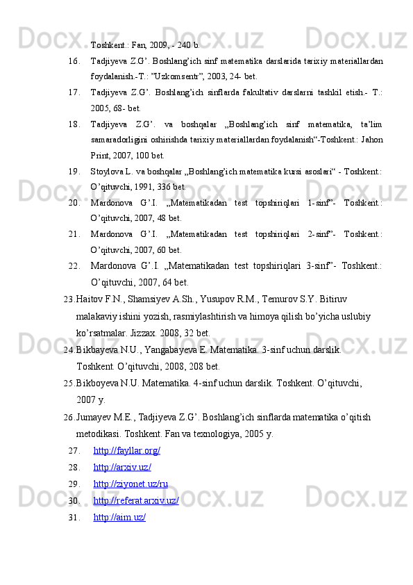 Toshkent.: Fan, 2009, - 240 b.
16. Tadjiyeva Z.G’. Boshlang’ich sinf matematika darslarida tarixiy materiallardan
foydalanish.-T.: ”Uzkomsentr”, 2003, 24- bet.
17. Tadjiyeva   Z.G’.   Boshlang’ich   sinflarda   fakultativ   darslarni   tashkil   etish.-   T.:
2005, 68- bet.
18. Tadjiyeva   Z.G’.   va   boshqalar   „Boshlang’ich   sinf   matematika,   ta’lim
samaradorligini oshirishda tarixiy materiallardan foydalanish“-Toshkent.: Jahon
Print, 2007, 100 bet.
19. Stoylova L. va boshqalar „Boshlang’ich matematika kursi asoslari“ - Toshkent.:
O’qituvchi, 1991, 336 bet.
20. Mardonova   G’.I.   „Matematikadan   test   topshiriqlari   1-sinf”-   Toshkent.:
O’qituvchi, 2007, 48 bet.
21. Mardonova   G’.I.   „Matematikadan   test   topshiriqlari   2-sinf”-   Toshkent.:
O’qituvchi, 2007, 60 bet.
22. Mardonova   G’.I.   „Matematikadan   test   topshiriqlari   3-sinf”-   Toshkent.:
O’qituvchi, 2007, 64 bet.
23. Haitov F.N., Shamsiyev A.Sh., Yusupov R.M., Temurov S.Y. Bitiruv 
malakaviy ishini yozish, rasmiylashtirish va himoya qilish bo’yicha uslubiy
ko’rsatmalar. Jizzax. 2008, 32   bet.
24. Bikbayeva N.U., Yangabayeva E. Matematika. 3-sinf uchun darslik. 
Toshkent. O’qituvchi, 2008, 208   bet.
25. Bikboyeva N.U. Matematika. 4-sinf uchun darslik. Toshkent. O’qituvchi, 
2007 y.
26. Jumayev M.E., Tadjiyeva Z.G’. Boshlang’ich sinflarda matematika o’qitish
metodikasi. Toshkent. Fan va texnologiya, 2005   y.
27. http://fayllar.org/   
28. http://arxiv.uz/   
29. http://ziyonet.uz/ru   
30. http://referat.arxiv.uz/   
31. http://aim.uz/    