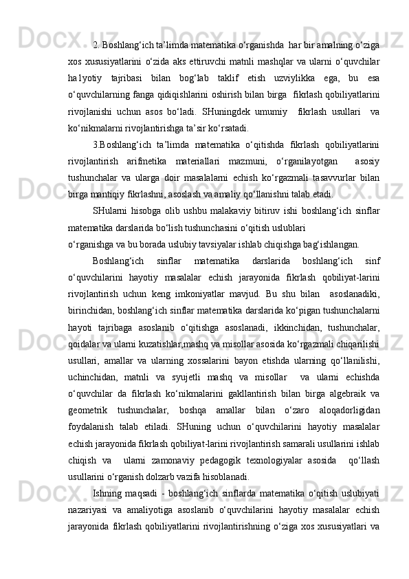 2. Boshlang‘ich ta’limda matematika o‘rganishda  har bir amalning o‘ziga
xos   xususiyatlarini   o‘zida   aks   ettiruvchi   matnli   mashqlar   va   ularni   o‘quvchilar
ha1yotiy   tajribasi   bilan   bog‘lab   taklif   etish   uzviylikka   ega,   bu   esa
o‘quvchilarning fanga qidiqishlarini oshirish bilan birga   fikrlash qobiliyatlarini
rivojlanishi   uchun   asos   bo‘ladi.   SHuningdek   umumiy     fikrlash   usullari     va
ko‘nikmalarni rivojlantirishga ta’sir ko‘rsatadi.
3.Boshlang‘ich   ta’limda   matematika   o‘qitishda   fikrlash   qobiliyatlarini
rivojlantirish   arifmetika   materiallari   mazmuni,   o‘rganilayotgan     asosiy
tushunchalar   va   ularga   doir   masalalarni   echish   ko‘rgazmali   tasavvurlar   bilan
birga mantiqiy fikrlashni, asoslash va amaliy qo‘llanishni talab etadi. 
SHularni   hisobga   olib   ushbu   malakaviy   bitiruv   ishi   boshlang‘ich   sinflar
matematika darslarida bo‘lish tushunchasini o‘qitish uslublari
o‘rganishga va bu borada uslubiy tavsiyalar ishlab chiqishga bag‘ishlangan.
Boshlang‘ich   sinflar   matematika   darslarida   boshlang‘ich   sinf
o‘quvchilarini   hayotiy   masalalar   echish   jarayonida   fikrlash   qobiliyat-larini
rivojlantirish   uchun   keng   imkoniyatlar   mavjud.   Bu   shu   bilan     asoslanadiki,
birinchidan, boshlang‘ich sinflar matematika darslarida ko‘pigan tushunchalarni
hayoti   tajribaga   asoslanib   o‘qitishga   asoslanadi,   ikkinchidan,   tushunchalar,
qoidalar va ularni kuzatishlar,mashq va misollar asosida ko‘rgazmali chiqarilishi
usullari,   amallar   va   ularning   xossalarini   bayon   etishda   ularning   qo‘llanilishi,
uchinchidan,   matnli   va   syujetli   mashq   va   misollar     va   ularni   echishda
o‘quvchilar   da   fikrlash   ko‘nikmalarini   gakllantirish   bilan   birga   algebraik   va
geometrik   tushunchalar,   boshqa   amallar   bilan   o‘zaro   aloqadorligidan
foydalanish   talab   etiladi.   SHuning   uchun   o‘quvchilarini   hayotiy   masalalar
echish jarayonida fikrlash qobiliyat-larini rivojlantirish samarali usullarini ishlab
chiqish   va     ularni   zamonaviy   pedagogik   texnologiyalar   asosida     qo‘llash
usullarini o‘rganish dolzarb vazifa hisoblanadi.
Ishning   maqsadi   -   boshlang‘ich   sinflarda   matematika   o‘qitish   uslubiyati
nazariyasi   va   amaliyotiga   asoslanib   o‘quvchilarini   hayotiy   masalalar   echish
jarayonida   fikrlash   qobiliyatlarini   rivojlantirishning   o‘ziga   xos   xususiyatlari   va 