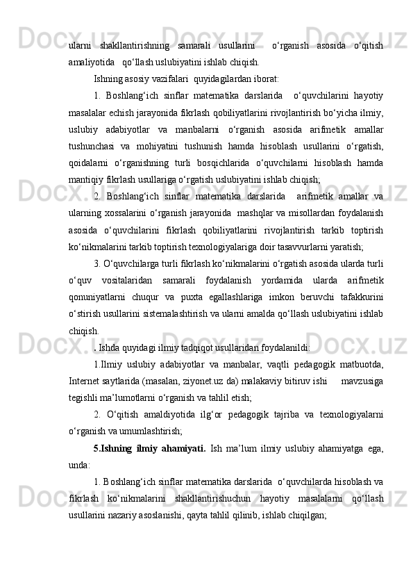 ularni   shakllantirishning   samarali   usullarini     o‘rganish   asosida   o‘qitish
amaliyotida   qo‘llash uslubiyatini ishlab chiqish.
Ishning asosiy vazifalari  quyidagilardan iborat:
1.   Boshlang‘ich   sinflar   matematika   darslarida     o‘quvchilarini   hayotiy
masalalar echish jarayonida fikrlash qobiliyatlarini rivojlantirish bo‘yicha ilmiy,
uslubiy   adabiyotlar   va   manbalarni   o‘rganish   asosida   arifmetik   amallar
tushunchasi   va   mohiyatini   tushunish   hamda   hisoblash   usullarini   o‘rgatish,
qoidalarni   o‘rganishning   turli   bosqichlarida   o‘quvchilarni   hisoblash   hamda
mantiqiy fikrlash usullariga o‘rgatish uslubiyatini ishlab chiqish;
2.   Boshlang‘ich   sinflar   matematika   darslarida     arifmetik   amallar   va
ularning xossalarini  o‘rganish jarayonida   mashqlar va misollardan foydalanish
asosida   o‘quvchilarini   fikrlash   qobiliyatlarini   rivojlantirish   tarkib   toptirish
ko‘nikmalarini tarkib toptirish texnologiyalariga doir tasavvurlarni yaratish;
3. O‘quvchilarga turli fikrlash ko‘nikmalarini o‘rgatish asosida ularda turli
o‘quv   vositalaridan   samarali   foydalanish   yordamida   ularda   arifmetik
qonuniyatlarni   chuqur   va   puxta   egallashlariga   imkon   beruvchi   tafakkurini
o‘stirish usullarini sistemalashtirish va ularni amalda qo‘llash uslubiyatini ishlab
chiqish.
.  Ishda quyidagi ilmiy tadqiqot usullaridan foydalanildi:
1.Ilmiy   uslubiy   adabiyotlar   va   manbalar,   vaqtli   pedagogik   matbuotda,
Internet saytlarida (masalan, ziyonet.uz da) malakaviy bitiruv ishi     mavzusiga
tegishli ma’lumotlarni o‘rganish va tahlil etish;
2.   O‘qitish   amaldiyotida   ilg‘or   pedagogik   tajriba   va   texnologiyalarni
o‘rganish va umumlashtirish;
5.Ishning   ilmiy   ahamiyati.   Ish   ma’lum   ilmiy   uslubiy   ahamiyatga   ega,
unda:
1. Boshlang‘ich sinflar matematika darslarida  o‘quvchilarda hisoblash va
fikrlash   ko‘nikmalarini   shakllantirishuchun   hayotiy   masalalarni   qo‘llash
usullarini nazariy asoslanishi, qayta tahlil qilinib, ishlab chiqilgan;