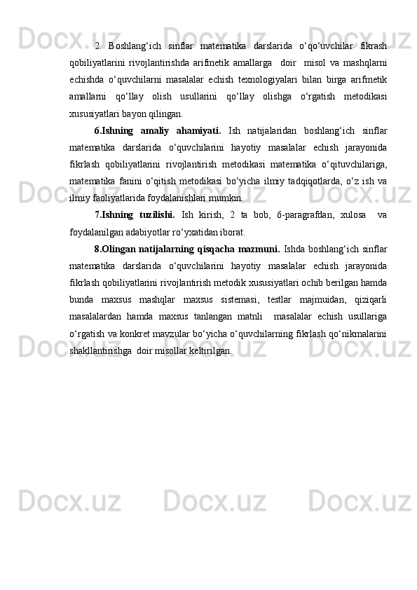 2.   Boshlang‘ich   sinflar   matematika   darslarida   o‘qo‘uvchilar   fikrash
qobiliyatlarini   rivojlantirishda   arifmetik   amallarga     doir     misol   va   mashqlarni
echishda   o‘quvchilarni   masalalar   echish   texnologiyalari   bilan   birga   arifmetik
amallarni   qo‘llay   olish   usullarini   qo‘llay   olishga   o‘rgatish   metodikasi
xususiyatlari bayon qilingan.
6.Ishning   amaliy   ahamiyati .   Ish   natijalaridan   boshlang‘ich   sinflar
matematika   darslarida   o‘quvchilarini   hayotiy   masalalar   echish   jarayonida
fikrlash   qobiliyatlarini   rivojlantirish   metodikasi   matematika   o‘qituvchilariga,
matematika   fanini   o‘qitish   metodikasi   bo‘yicha   ilmiy   tadqiqotlarda,   o‘z   ish   va
ilmiy faoliyatlarida foydalanishlari mumkin.
7.Ishning   tuzilishi.   Ish   kirish,   2   ta   bob,   6-paragrafdan,   xulosa     va
foydalanilgan adabiyotlar ro‘yxatidan iborat.
8.Olingan  natijalarning  qisqacha  mazmuni .   Ishda  boshlang‘ich  sinflar
matematika   darslarida   o‘quvchilarini   hayotiy   masalalar   echish   jarayonida
fikrlash qobiliyatlarini rivojlantirish metodik xususiyatlari ochib berilgan hamda
bunda   maxsus   mashqlar   maxsus   sistemasi,   testlar   majmuidan,   qiziqarli
masalalardan   hamda   maxsus   tanlangan   matnli     masalalar   echish   usullariga
o‘rgatish va konkret mavzular bo‘yicha o‘quvchilarning fikrlash qo‘nikmalarini
shakllantirishga  doir misollar keltirilgan. 