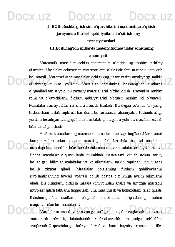 1-  BOB .  B oshlang‘ich   sinf   o‘quvchilarini   matematika   o‘qitish
jarayonida   fikrlash   qobiliyatlarini   o‘stirish ning
nazariy   a soslari
 1.1.Boshlang‘ich sinflarda  matematik  masalalar echishning
ahamiyati
Matematik   masalalar   echish   matematika   o‘qitishning   muhim   tarkibiy
qismidir.   Masalalar   echmasdan   matematikani   o‘zlashtirishni   tasavvur   ham   etib
bo‘lmaydi.   Matematikada   masalalar   echishning   nazariyasini   amaliyotga   tadbiq
qilishning   muhim   yo‘lidir.   Masalalar   echishning   boshlang‘ich   sinflarda
o‘rganiladigan   u   yoki   bu   nazariy   materiallarni   o‘zlashtirish   jarayonida   muhim
rolni   va   o‘quvchilarni   fikrlash   qobilyatlarini   o‘stiradi   muhim   rol   o‘ynaydi.
Masalalar  amaliy ishlar  sistemasi  asosida tuziladi. Bu degan so‘z har  bir  yangi
tushunchani   tarkib   toptirish   har   doim   bu   tushuncha   ahamiyatini   tushuntirishga
yordam beradigan uning qo‘llanishini talab qiladigan u yoki bu masalani echish
bilan amalga oshadi.
Arifmetik amallarning mazmunini amallar orasidagi bog‘lanishlarni amal
komponentlari   bilan   natijalar   orasidagi   ochib   berishda,   har   xil   miqdorlar
orasidagi bog‘lanishlar bilan tanishishda mos sodda masalalardan foydalaniladi.
Sodda   masalalar   o‘quvchilarda   murakkab   masalalarni   echish   uchun   zarur,
bo‘ladigan   bilimlar   malakalar   va   ko‘nikmalarni   tarkib   toptirish   uchun   asos
bo‘lib   xizmat   qiladi.   Masalalar   bolalarning   fikrlash   qobiliyatlarini
rivojlantirishning   foydali   vositasi   bo‘lib   odatda   o‘z   ichiga   ayrim   bilimlarni
oladi.   Bu   bilimlarni   qidirish   masala   echuvchidan   analiz   va   sintezga   mustaqil
murojaat qilish faktlarni taqqoslash, umumlashtirish va hokazolarni talab qiladi.
Bilishning   bu   usullarini   o‘rgatish   matematika   o‘qitishning   muhim
maqsadlaridan   biri   hisoblanadi .
Masalalarni   echishda   predmetga   bo‘lgan   qiziqish   rivojlanadi,   umuman
mustaqillik   erkinlik,   talabchanlik,   mehnatsevarlik,   maqsadga   intilishlik
rivojlanadi.O‘quvchilarga   tarbiya   berishda   ham   hayotiy   masalalar   fikr