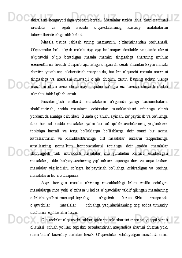 doiralarni  kengaytirishga  yordam  beradi.  Masalalar   ustida  ishla   ekan  sistemali
ravishda   va   rejali   asosda   o‘quvchilarning   xususiy   malakalarini
takomillashtirishga olib keladi. 
Masala   ustida   ishlash   uning   mazmunini   o‘zlashtirishdan   boshlanadi.
O‘quvchilar   hali   o‘qish   malakasiga   ega   bo‘lmagan   dastlabki   vaqtlarda   ularni
o‘qituvchi   o‘qib   beradigan   masala   matnini   tinglashga   shartning   muhim
elementlarini tovush chiqarib ajratishga o‘rganish kerak shundan keyin masala
shartini   yaxshiroq   o‘zlashtirish   maqsadida,   har   bir   o‘quvchi   masala   matniini
tinglashga   va   masalani   mustaqil   o‘qib   chiqishi   zarur.   Buning   uchun   ularga
masalani   oldin   ovoz   chiqarmay   o‘qishni   so‘ngra   esa   tovush   chiqarib   ifodali
o‘qishni taklif qilish kerak.
Boshlang‘ich   sinflarda   masalalarni   o‘rganish   yangi   tushunchalarni
shakllantirish,   sodda   masalarni   echishdan   murakkablarni   echishga   o‘tish
yordamida amalga oshiriladi. Bunda qo‘shish, ayirish, ko‘paytirish va bo‘lishga
doir   har   xil   sodda   masalalar   ya’ni   bir   xil   qo‘shiluvchilarning   yig‘indisini
topishga   karrali   va   teng   bo‘laklarga   bo‘lishlarga   doir   sonni   bir   necha
kattalashtirish   va   kichiklashtirishga   oid   masalalar   sonlarni   taqqoslashga
amallarning   noma’lum   konponentlarni   topishga   doir   sodda   masalalar
shuningdek   turli   murakkab   masalalar   shu   jumladan   keltirib   echiladigan
masalalar,     ikki   ko‘paytuvchining   yig‘indisini   topishga   doir   va   unga   teskari
masalalar   yig‘indisini   so‘ngra   ko‘paytirish   bo‘lishga   keltiradigan   va   boshqa
masalalarni ko‘rib chiqamiz. 
Agar   berilgan   masala   o‘zining   murakkabligi   bilan   sinfda   echilgan
masalalarga mos yoki o‘xshasa  u holda o‘quvchilar  taklif  qilingan masalaning
echilishi   yo‘lini   mustaqil   topishga           o‘rgatish           kerak.   SHu           maqsadda
o‘quvchilar           masalalar           echishga   yaqinlashishning   eng   sodda   umumiy
usullarini egallashlari lozim.
O‘quvchilar o‘qituvchi rahbarligida masala shartini qisqa va yaqqol yozib
olishlari, echish yo‘llari topishni osonlashtirish maqsadida shartini chizma yoki
rasm   bilan"   tasvirlay   olishlari   kerak.   O‘quvchilar   echilayotgan   masalada   nima