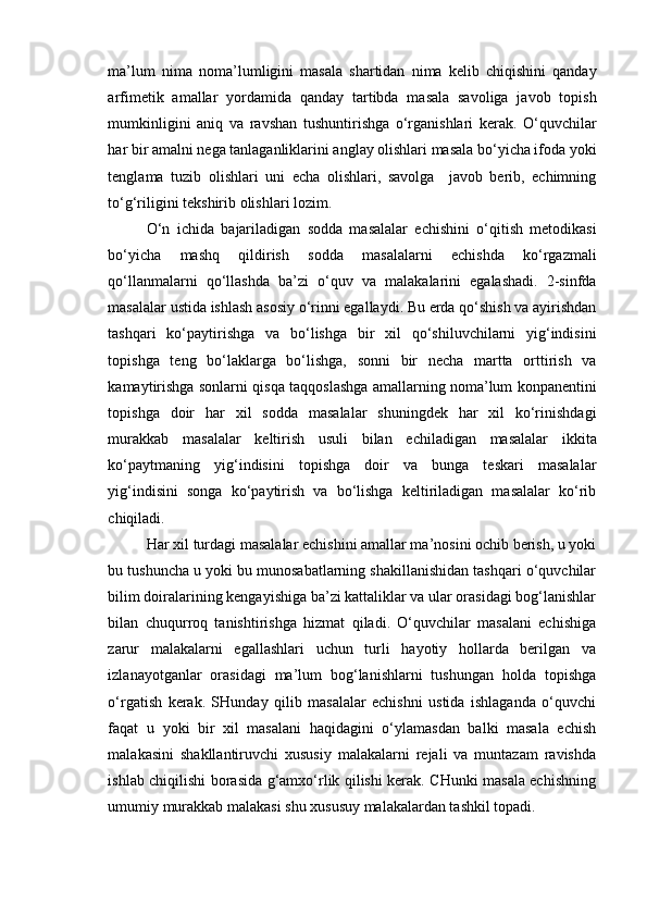 ma’lum   nima   noma’lumligini   masala   shartidan   nima   kelib   chiqishini   qanday
arfimetik   amallar   yordamida   qanday   tartibda   masala   savoliga   javob   topish
mumkinligini   aniq   va   ravshan   tushuntirishga   o‘rganishlari   kerak.   O‘quvchilar
har bir amalni nega tanlaganliklarini anglay olishlari masala bo‘yicha ifoda yoki
tenglama   tuzib   olishlari   uni   echa   olishlari,   savolga     javob   berib,   echimning
to‘g‘riligini tekshirib olishlari lozim. 
O‘n   ichida   bajariladigan   sodda   masalalar   echishini   o‘qitish   metodikasi
bo‘yicha   mashq   qildirish   sodda   masalalarni   echishda   ko‘rgazmali
qo‘llanmalarni   qo‘llashda   ba’zi   o‘quv   va   malakalarini   egalashadi.   2-sinfda
masalalar ustida ishlash asosiy o‘rinni egallaydi. Bu erda qo‘shish va ayirishdan
tashqari   ko‘paytirishga   va   bo‘lishga   bir   xil   qo‘shiluvchilarni   yig‘indisini
topishga   teng   bo‘laklarga   bo‘lishga,   sonni   bir   necha   martta   orttirish   va
kamaytirishga sonlarni qisqa taqqoslashga amallarning noma’lum konpanentini
topishga   doir   har   xil   sodda   masalalar   shuningdek   har   xil   ko‘rinishdagi
murakkab   masalalar   keltirish   usuli   bilan   echiladigan   masalalar   ikkita
ko‘paytmaning   yig‘indisini   topishga   doir   va   bunga   teskari   masalalar
yig‘indisini   songa   ko‘paytirish   va   bo‘lishga   keltiriladigan   masalalar   ko‘rib
chiqiladi.
Har xil turdagi masalalar echishini amallar ma’nosini ochib berish, u yoki
bu tushuncha u yoki bu munosabatlarning shakillanishidan tashqari o‘quvchilar
bilim doiralarining kengayishiga ba’zi kattaliklar va ular orasidagi bog‘lanishlar
bilan   chuqurroq   tanishtirishga   hizmat   qiladi.   O‘quvchilar   masalani   echishiga
zarur   malakalarni   egallashlari   uchun   turli   hayotiy   hollarda   berilgan   va
izlanayotganlar   orasidagi   ma’lum   bog‘lanishlarni   tushungan   holda   topishga
o‘rgatish   kerak.   SHunday   qilib   masalalar   echishni   ustida   ishlaganda   o‘quvchi
faqat   u   yoki   bir   xil   masalani   haqidagini   o‘ylamasdan   balki   masala   echish
malakasini   shakllantiruvchi   xususiy   malakalarni   rejali   va   muntazam   ravishda
ishlab chiqilishi borasida g‘amxo‘rlik qilishi kerak. CHunki masala echishning
umumiy murakkab malakasi shu xususuy malakalardan tashkil topadi.