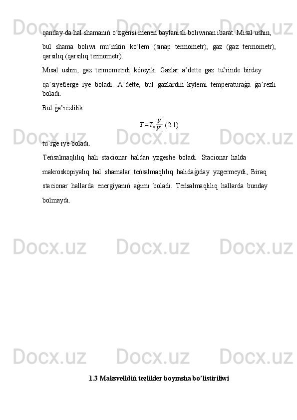 qanday-da hal shamanıń o’zǵerisi menen baylanıslı bolıwınan ibarat. Mısal ushın, 
bul   shama   bolıwı   mu’mkin   ko’lem   (sınap   termometr),  	
ǵaz   (	ǵaz   termometr),
qarsılıq (qarsılıq termometr).  
Mısal  ushın,  	
ǵaz  termometrdi  k ό reyik.  Gazlar  a’dette  	ǵaz  tu’rinde  birdey 
qa’siyetler	
ǵe   iye   boladı.   A’dette,   bul  	ǵazlardiń   k у lemi   temperatura	ǵ�a  	ǵ�a’rezli
boladı.
Bul 	
ǵ�a’rezlilik	
T=T0V
V0
 (2.1)
tu’r	
ǵe iye boladı.  
Teńsalmaqlılıq  halı  stacionar  haldan   у z	
ǵeshe  boladı.  Stacionar  halda
makroskopiyalıq  hal  shamalar  teńsalmaqlılıq  halıda	
ǵ�ıday   у z	ǵermeydi,  Biraq 
stacionar  hallarda  ener	
ǵiyanıń  a	ǵ�ımı  boladı.  Teńsalmaqlılıq  hallarda  bunday 
bolmaydı.  
1.3 Maksvelldiń tezlikler boyınsha bo’listiriliwi 