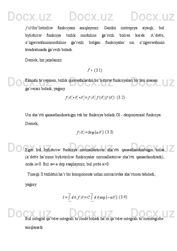 f ( ϑ )
bo’listiriliw     funkciyanı     anıqlaymız.     Gazdıń     izotropiya     sıyaqlı,     bul
b у listiriw     funkciya     tezlik     moduline    ǵ�a’rezli     bolıwı     kerek.     A’dette,
o’z	
ǵeriwshinińmoduline  	ǵ�a’rezli   bol	ǵ�an   funkciyalar   usı   o’z	ǵeriwshiniń
kvadratınada 	
ǵ�a’rezli boladı. 
Demek, biz jazalamız 	
f¿
  (3.1)
Ekinshi ta’repinen, tezlik qurawshılardıń bo’listiriw funkciyaları bir biri menen 
ǵ	
�a’rezsiz boladı, ya	ǵ�nıy 
f	
( ϑ
x2
+ ϑ
y2
+ ϑ
z2	)
= f	( ϑ
x2	)
f ( ϑ
y2
) f ( ϑ
z2
)   (3.2)
Usı sha’rtti qanaatlandıratu	
ǵ�ın tek bir funkciya boladı.Ol - eksponensial funkciya.
Demek,  
f	
( ϑ
x2	)
= Sexp [ α ϑ 2
]   (3.3)
E	
ǵer   bul   b у listiriw   funkciya   normallastırıw   sha’rtti   qanaatlandıratu	ǵ�ın   bolsa
(a’dette   ha’mme   b у listiriliw   funkciyalar   normallastırıw   sha’rtti   qanaatlandıradı),
onda  α <0. Biz  α =-a dep esaplaymız, bul jerde a>0.   
  Turaqlı S tezliktıń ha’r bir komponenta ushın normirovka sha’rtinen tabıladı, 
ya	
ǵ�nıy	
I=	∫−∞
+∞
dϑif(ϑ)=C	∫−∞
+∞
dϑiexp	⁡[−	αϑi2]
  (3.4)
Bul inte	
ǵral qa’teler inte	ǵralı tu’rinde boladı ha’m qa’teler inte	ǵralı to’mende	ǵishe 
anıqlanadı 