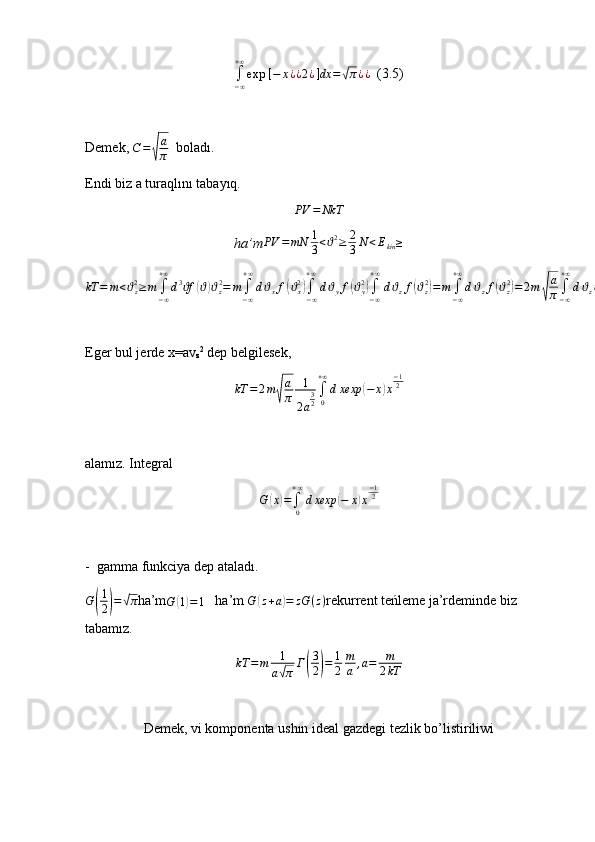 ∫−∞
+∞
exp	⁡[−	x¿¿2¿]dx	=√π¿¿  (3.5)
Demek,  C =	
√ a
π   boladı.
Endi biz a turaqlını tabayıq.
PV = NkT
ha’m	
PV	=mN	1
3<ϑ2≥	2
3N	<Ekin≥
kT = m < ϑ
z2
≥ m
∫
− ∞+ ∞
d 3
f	
ϑ	( ϑ	) ϑ
z2
= m
∫
− ∞+ ∞
d ϑ
x f	( ϑ
x2	)
∫
− ∞+ ∞
d ϑ
y f	( ϑ
y2	)
∫
− ∞+ ∞
d ϑ
z f	( ϑ
z2	)
= m
∫
− ∞+ ∞
d ϑ
z f	( ϑ
z2	)
= 2 m	√ a
π ∫
− ∞+ ∞
d ϑ
z ϑ
z2
exp	( − a ϑ
z2	)
E	
ǵer bul jerde x=av
z 2
 dep bel	ǵilesek,  
kT = 2 m	
√ a
π 1
2 a 3
2 ∫
0+ ∞
d xexp	( − x	) x − 1
2
alamız. Inte	
ǵral  	
G	(x)=∫0
+∞
dxexp	(−	x)x
−12
-  	
ǵamma funkciya dep ataladı. 
G
( 1
2	) =	√ π
ha’m
G	( 1) = 1    ha’m 	G	(z+a)=	zG	(z) rekurrent teńleme ja’rdeminde biz 
tabamız.
kT = m 1
a	
√ π Г	( 3
2	) = 1
2 m
a , a = m
2 kT
Demek, vi komponenta ushın ideal 	
ǵazde	ǵi tezlik bo’listiriliwi 