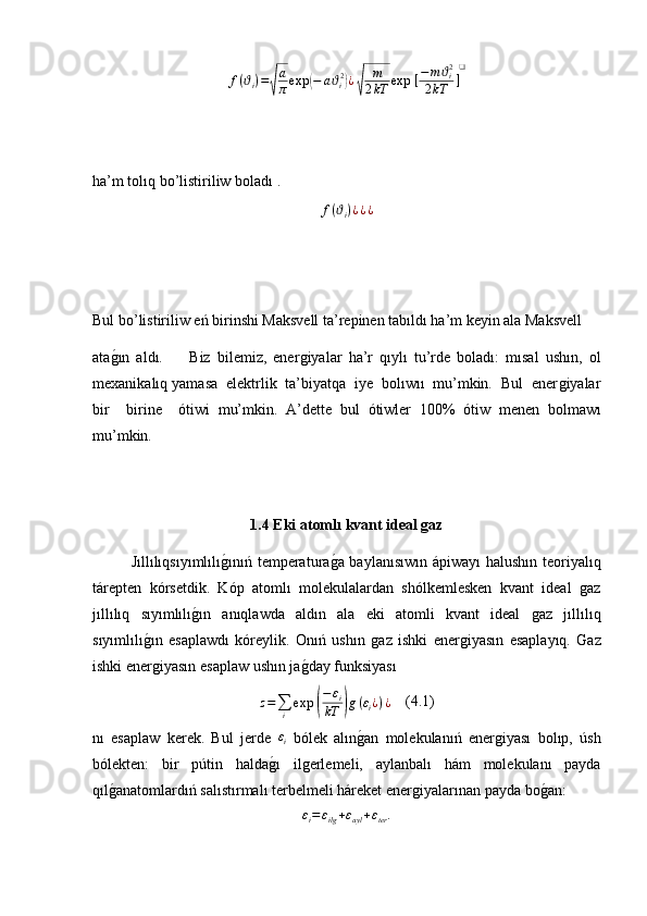 f ( ϑ
i ) =√ a
π exp	( − a ϑ
i 2	)
¿	√ m
2 kT exp ⁡ [ − m ϑ
i 2
2 kT ] ❑
ha’m tolıq bo’listiriliw boladı .	
f(ϑi)¿¿¿
Bul bo’listiriliw eń birinshi Maksvell ta’repinen tabıldı ha’m keyin ala Maksvell 
ata	
ǵ�ın   aldı.         Biz   bilemiz,   ener	ǵiyalar   ha’r   qıylı   tu’rde   boladı:   mısal   ushın,   ol
mexanikalıq yamasa  elektrlik  ta’biyatqa  iye  bolıwıı  mu’mkin.  Bul  ener	
ǵiyalar
bir     birine     ό tiwi   mu’mkin.   A’dette   bul   ό tiwler   100%   ό tiw   menen   bolmawı
mu’mkin.
1.4 Eki atoml ı  kvant ideal gaz
Jıllılıqsıyımlılı	
ǵ�ınıń temperatura	ǵ�a baylanısıwın ápiwayı  halushın teoriyalıq
tárepten   kórsetdik.   Kóp   atomlı   molekulalardan   shólkemlesken   kvant   ideal  	
ǵaz
jıllılıq   sıyımlılı	
ǵ�ın   anıqlawda   aldın   ala   eki   atomli   kvant   ideal  	ǵaz   jıllılıq
sıyımlılı	
ǵ�ın   esaplawdı   kóreylik.   Onıń   ushın  	ǵaz   ishki   ener	ǵiyasın   esaplayıq.   Gaz
ishki ener	
ǵiyasın esaplaw ushın ja	ǵ�day funksiyası
z =
∑
i exp ⁡
( − ε
i
kT	) g ( ε
i ¿ ) ¿     (4.1)
n ı   esaplaw   kerek.   Bul   jerde  	
εi   bólek   alın	ǵ�an   molekulanıń   ener	ǵiyası   bolıp,   úsh
bólekten:   bir   pútin   halda	
ǵ�ı   il	ǵerlemeli,   aylanbalı   hám   molekulanı   payda
q ıl ǵ	
�anatomlardıń salıstırmalı terbelmeli háreket ener	ǵiyalarınan payda bo	ǵ�an:	
εi=	εilg+εayl+εter. 