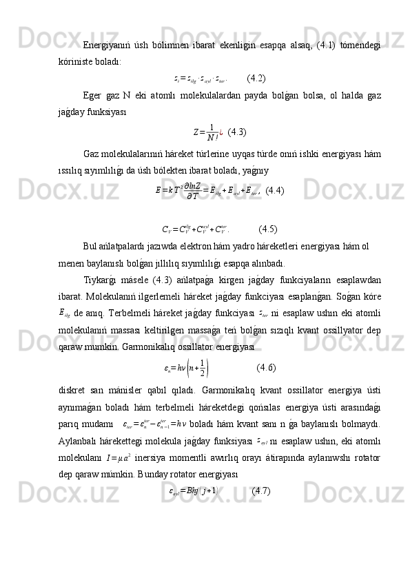 Enerǵiyanıń   úsh   bólimnen   ibarat   ekenli	ǵin   esapqa   alsaq,   (4.1)   tómende	ǵi
kóriniste boladı:
z
i = z
ilg ∙ z
ayl ∙ z
ter .
        (4.2)
E	
ǵer  	ǵaz   N   eki   atoml ı   molekulalardan   payda   bol	ǵ�an   bolsa,   ol   halda  	ǵaz
ja	
ǵ�day funksiyası
Z = 1
N ! ¿
  (4.3)
Gaz molekulalarınıń háreket túrlerine uyqas túrde onıń ishki ener	
ǵiyası hám
ıssılıq sıyımlılı	
ǵ�ı da úsh bólekten ibarat boladı, ya	ǵ�nıy
E = k T 2 ∂ lnZ
∂ T = E
ilg + E
ayl + E
ter ,
  (4.4)	
CV=CVilg+CVayl+CVter	.
            (4.5)
Bul ańlatpalardı jazıwda elektron hám yadro háreketleri ener	
ǵiyası hám ol 
menen baylanıslı bol	
ǵ�an  jıllılıq sıyımlılı	ǵ�ı  esapqa alınbadı.
Tiykar	
ǵ�ı   másele   (4.3)   ańlatpa	ǵ�a   kir	ǵen   ja	ǵ�day   funkciyaların   esaplawdan
ibarat. Molekulanıń il	
ǵerlemeli háreket  ja	ǵ�day funkciyası esaplan	ǵ�an. So	ǵ�an kóre
E
ilg   de anıq. Terbelmeli háreket ja	
ǵ�day funkciyası  	zter   ni esaplaw ushın eki atomli
molekulanıń   massası   keltiril	
ǵen   massa	ǵ�a   teń   bol	ǵ�an   sızıqlı   kvant   ossillyator   dep
qaraw mumkin. Garmonikalıq ossillator ener	
ǵiyası
ε
n = hν	
( n + 1
2	)                     (4.6)
diskret   san   mánisler   qabıl   qıladı.   Garmonikalıq   kvant   ossillator   ener	
ǵiya   ústi
aynıma	
ǵ�an   boladı   hám   terbelmeli   háreketde	ǵi   qońsılas   ener	ǵiya   ústi   arasında	ǵ�ı
parıq mudamı  	
∆εter=	εnter−	εn−1ter	=	hν   boladı hám kvant sanı  n 	ǵ�a baylanıslı  bolmaydı.
Aylanbalı hárekette	
ǵi molekula ja	ǵ�day funksiyası  	zayl   nı esaplaw ushın, eki atomlı
molekulanı  	
I=	μa2   inersiya   momentli   awırlıq   orayı   átirapında   aylanıwshı   rotator
dep qaraw múmkin. Bunday rotator ener	
ǵiyası	
εayl=	Bhj	(j+1)
              (4.7) 