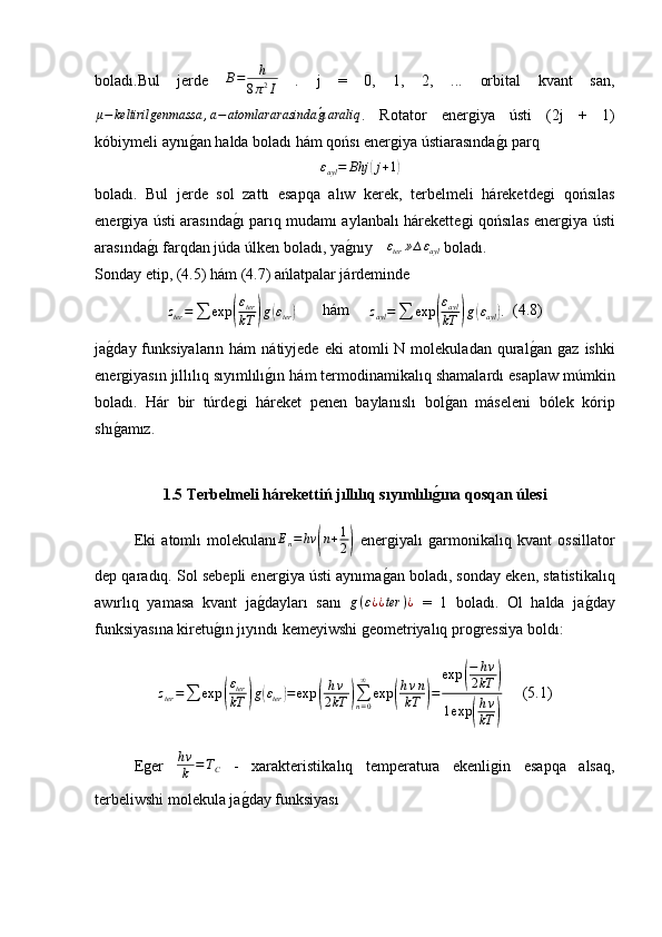 boladı.Bul   jerde   B = h
8 π 2
I   .   j   =   0,   1,   2,   ...   orbital   kvant   san,
μ − keltirilgenmassa , a − atomlararasindag0ıaraliq
.   Rotator   ener	ǵiya   ústi   (2j   +   1)
k óbiymeli  aynı	
ǵ�an halda boladı hám qońsı ener	ǵiya ústiarasında	ǵ�ı parq	
∆εayl=	Bhj	(j+1)
boladı.   Bul   jerde   sol   zattı   esapqa   alıw   kerek,   terbelmeli   háreketde	
ǵi   qońsılas
ener	
ǵiya ústi arasında	ǵ�ı parıq mudamı aylanbalı hárekette	ǵi qońsılas ener	ǵiya ústi
arasında	
ǵ�ı farqdan júda úlken boladı, ya	ǵ�nıy 	∆εter	»∆εayl  boladı.
Sonday etip, (4.5) hám (4.7) ańlatpalar járdeminde
z
ter =
∑ exp	
( ε
ter
kT	) g	( ε
ter	)        hám     	zayl=∑	exp	(
εayl
kT	)g(εayl).   (4.8)
ja	
ǵ�day  funksiyaların  hám   nátiyjede  eki  atomli  N  molekuladan  qural	ǵ�an  	ǵaz   ishki
ener	
ǵiyasın  jıllılıq sıyımlılı	ǵ�ın  hám termodinamikal ı q shamalardı esaplaw múmkin
boladı.   Hár   bir   túrde	
ǵi   háreket   penen   baylan ıslı   bol	ǵ�an   máseleni   bólek   kórip
shı	
ǵ�amız.
1.5 Terbelmeli hárekettiń  jıllılıq sıyımlılı	
g�ına  qosqan úlesi
Eki   atomlı   molekulanı	
En=hν	(n+1
2)   ener	ǵiyalı  	ǵarmonikalıq   kvant   ossillator
dep qaradıq. Sol sebepli ener	
ǵiya ústi aynıma ǵ	� an boladı, sonday eken, statistikalıq
aw ırl ıq   yamasa   kvant   ja	
ǵ�daylar ı   sanı  	g(ε¿¿ter	)¿   =   1   boladı.   Ol   halda   ja	ǵ�day
funksiyasına kiretu	
ǵ�ın jıyındı kemeyiwshi 	ǵeometriyalıq pro	ǵressiya boldı:
z
ter =
∑ exp	
( ε
ter
kT	) g	( ε
ter	) = exp	( h ν
2 kT	) ∑
n = 0∞
exp	( h ν n
kT	) = exp	
( − h ν
2 kT	)
1 exp	
( h ν
kT	)      (5.1)
E	
ǵer   h ν
k = T
C   -   xarakteristika l ıq   temperatura   ekenli	ǵin   esapqa   alsaq,
terbeliwshi molekula ja	
ǵ�day funksiyası 