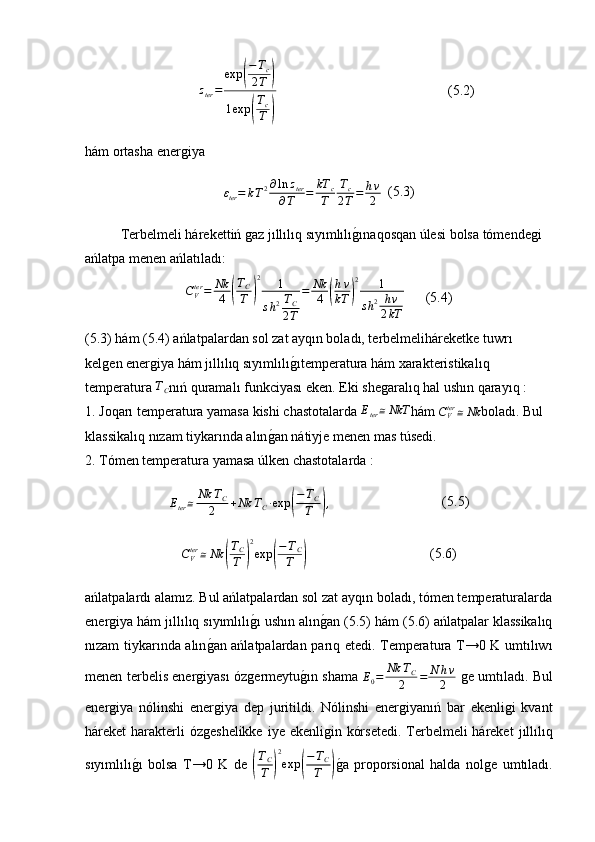 z
ter = exp( − T
c
2 T	)
1 exp	
( T
c
T	)                                                  (5.2)
hám ortasha ener	
ǵiya
ε
ter = k T 2 ∂ ln z
ter
∂ T = kT
c
T T
c
2 T = h ν
2   (5.3)
Terbelmeli hárekettiń 	
ǵaz  jıllılıq sıyımlılı	ǵ�ına qosqan úlesi bolsa tómende	ǵi 
ańlatpa menen ańlatıladı:
C
Vter
= Nk
4	
( T
C
T	) 2
1
s h 2 T
C
2 T = Nk
4	( h ν
kT	) 2
1
s h 2 h ν
2 kT       (5.4)
(5.3) hám (5.4) ańlatpalardan sol zat ayqın boladı, terbelmeliháreketke tuwrı 
kel	
ǵen ener	ǵiya hám  jıllılıq sıyımlılı	ǵ�ı temperatura hám xarakteristikal ı q 
temperatura 	
TC nıń quramal ı  funkciyası eken. Eki she	ǵaralıq hal ushın qarayıq :
1. Joqarı temperatura yamasa kishi chastotalarda  E
ter ≅ NkT
hám 	
CVter≅Nk boladı. Bul 
klassikalıq nızam tiykarında alın	
ǵ�an nátiyje menen mas túsedi.
2. Tómen temperatura yamasa úlken chastotalarda :	
Eter≅	Nk	TC	
2	+Nk	TC∙exp	(
−TC
T	),
                                (5.5)
C
Vter
≅ Nk	
( T
C
T	) 2
exp	( − T
C
T	)                                    (5.6)
ańlatpalardı alamız. Bul ańlatpalardan sol zat ayqın boladı, tómen temperaturalarda
ener	
ǵiya hám  jıllılıq sıyımlılı	ǵ�ı  ushın alın	ǵ�an (5.5) hám (5.6) ańlatpalar klassikalıq
nızam tiykarında alın	
ǵ�an ańlatpalardan parıq etedi. Temperatura T→0 K umtılıwı
menen terbelis ener	
ǵiyası óz	ǵermeytu	ǵ�ın shama   E
0 = Nk T
C
2 = N h ν
2  	ǵe umtıladı. Bul
ener	
ǵiya   nólinshi   ener	ǵiya   dep   juritildi.   Nólinshi   ener	ǵiyanıń   bar   ekenli	ǵi   kvant
háreket harakterli óz	
ǵeshelikke  iye ekenli	ǵin kórsetedi.  Terbelmeli háreket   jıllılıq
sıyımlılı	
ǵ�ı   bolsa   T→0   K   de  	( T
C
T	) 2
exp	( − T
C
T	) ǵ� a   proporsional   halda   nol	ǵe   umtıladı. 