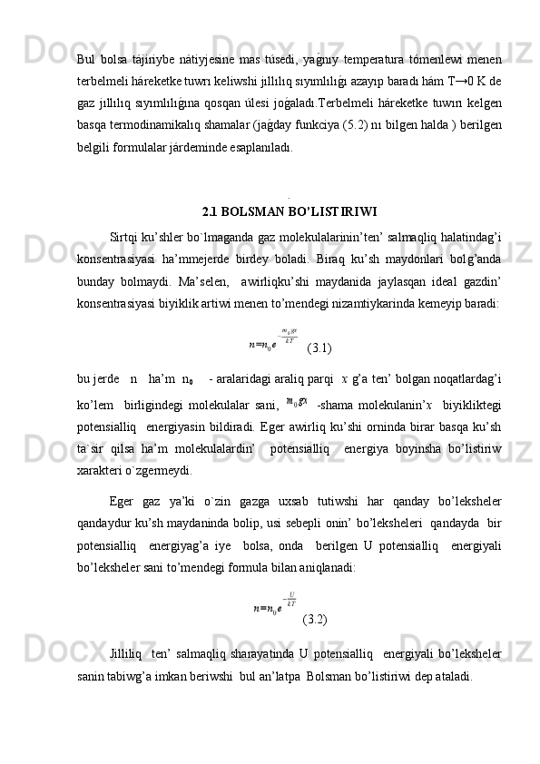 Bul   bolsa   tájiriybe   nátiyjesine   mas   túsedi,   ya ǵ� nıy   temperatura   tómenlewi   menen
terbelmeli háreketke tuwrı keliwshi  jıllılıq sıyımlılı	
ǵ�ı  azayıp baradı hám T→0 K de
ǵ	
az   jıllılıq   sıyımlılı	ǵ�ı na   qosqan   úlesi   jo	ǵ�aladı.Terbelmeli   háreketke   tuw ı r ı   kel	ǵen
basqa termodinamikal ıq  shamalar (ja	
ǵ�day funkciya (5.2) n ı  bil	ǵen halda ) beril	ǵen
bel	
ǵili formulalar járdeminde esaplanıladı.
.
2.1  BOLSMAN BO’LISTIRIWI
Sirtqi ku’shler bo`lma	
ǵanda 	ǵaz molekulalarinin’ten’ salmaqliq halatinda	ǵ’i
konsentrasiyasi   ha’mmejerde   birdey   boladi.   Biraq   ku’sh   maydonlari   bol	
ǵ’anda
bunday   bolmaydi.   Ma’selen,     awirliqku’shi   maydanida   jaylasqan   ideal  	
ǵazdin’
konsentrasiyasi biyiklik artiwi menen to’mende	
ǵi nizamtiykarinda kemeyip baradi:	
n=n0e−m0gx
kT
  (3.1)
bu jerde     n     ha’m   n
0        - aralarida	
ǵi araliq parqi    x  	ǵ’a ten’ bol	ǵan noqatlarda	ǵ’i
ko’lem     birli	
ǵinde	ǵi   molekulalar   sani,  	m0gx   -shama   molekulanin’ x	⁡   biyiklikte	ǵi
potensialliq     ener	
ǵiyasin   bildiradi.   E	ǵer   awirliq   ku’shi   orninda   birar   basqa   ku’sh
ta`sir   qilsa   ha’m   molekulalardin’     potensialliq     ener	
ǵiya   boyinsha   bo’listiriw
xarakteri o`z	
ǵermeydi.
E	
ǵer  	ǵaz   ya’ki   o`zin  	ǵaz	ǵa   uxsab   tutiwshi   har   qanday   bo’leksheler
qandaydur ku’sh maydaninda bolip, usi sebepli onin’ bo’leksheleri   qandayda   bir
potensialliq     ener	
ǵiya	ǵ’a   iye     bolsa,   onda     beril	ǵen   U   potensialliq     ener	ǵiyali
bo’leksheler sani to’mende	
ǵi formula bilan aniqlanadi:	
n=n0e
−U
kT
 (3.2)
Jilliliq     ten’   salmaqliq   sharayatinda   U   potensialliq     ener	
ǵiyali   bo’leksheler
sanin tabiw	
ǵ’a imkan beriwshi  bul an’latpa  Bolsman bo’listiriwi dep ataladi. 