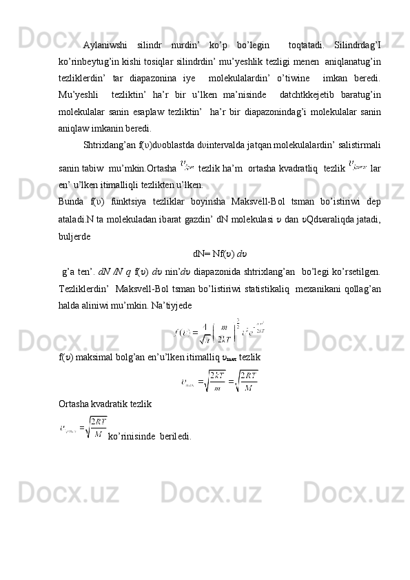 Aylan iwsh i   silindr   nur d in ’   ko’p   bo’leǵin     to q tatadi.   Silindrda	ǵ’I
ko’rinbeytu	
ǵ’in kishi tosiqlar silindrdin’ mu’yeshlik tezli	ǵi menen   aniqlanatu	ǵ’in
tezliklerdin’   tar   diapazonina   iye     molekulalardin’   o’tiwine     imkan   beredi.
Mu’yeshli     tezliktin’   ha’r   bir   u’lken   ma’nisinde     datchtkkejetib   baratu
ǵ’in
molekulalar   sanin   esaplaw   tezliktin’     ha’r   bir   diapazoninda	
ǵ’i   molekulalar   sanin
aniqlaw imkanin beredi.
Shtrixlan	
ǵ ’ an  f( υ )d υ oblastda  d υ intervalda  ja t q an molekulalar din’ salistirmali
sa nin t abiw   mu ’ mkin.Orta s ha   tezlik  ha’m   orta s ha kvadrat liq   tezlik   lar
en ’ u’lken itimalliqli  tezlik ten u’lken.
Bunda   f( υ )   funktsiya   tezliklar   boyi ns ha   Maksvell-Bol   tsman   bo’istiriwi   de p
ataladi . N ta molekuladan ib a rat 	
ǵaz di n ’   dN molekulasi   ??????   dan   ?????? Qd ?????? a raliqda   ja tadi,
bu lj erd e
dN=  Nf( ?????? )  d ??????
 	
ǵ’a  ten’.   dN	⁡/N	⁡q   f( ?????? )   d ??????   nin’ d ??????   diapazonida  shtrixlan	ǵ’an   bo’le	ǵi  ko’rsetil	ǵen.
Tezliklerdin’    Maksvell-Bol  tsman bo’listiriwi  statistikaliq    mexanikani  qolla
ǵ’an
ha lda  a lini w i mu ’ mkin. Na’tiyjede
f( ?????? ) maksimal bol	
ǵ’an e n’ u’lken itimalliq  ??????
max   tezlik 
Orta s ha kvadratik tezlik
ko’rinisinde   beril e di.  