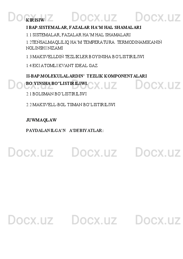 KIRISIW
I BAP. SISTEMALAR, FAZALAR HA’M HAL SHAMALARI
1.1  SISTEMALAR, FAZALAR HA’M HAL SHAMALARI
1.2 TEŃSALMAQLILIQ HA’M TEMPERATURA. TERMODINAMIKANIŃ 
NOLINSHI NIZAMI
1.3 MAKSVELLDIŃ TEZLIKLER BOYINSHA BO’LISTIRILIWI
1.4 EKI ATOML I  KVANT IDEAL GAZ
II-BAP. MOLEKULALAR D IN ’   TEZLIK KOMPONENTALARI 
BO YIʹ NS HA  BO”LISTIRILIWI .
2.1  BOLSMAN BO’LISTIRILIWI
2.2  MAKSVELL-BOL TSMAN BO’ L ISTIRI LI WI
JUWMAQLAW
PAYDALANILGA’N   A’DEBIYATLAR: 