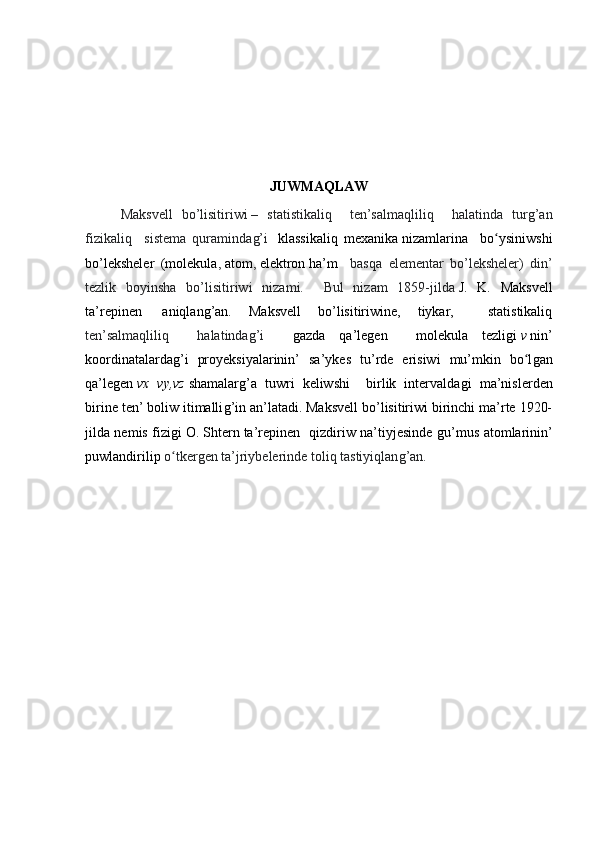 JUWMAQLAW
Maksvell   bo’lisitiriwi   –   statistikaliq     ten’salmaqliliq     halatinda   turǵ’an
fizikaliq     sistema   quraminda	
ǵ’i     klassikaliq   mexanika   nizamlarina     bo ysiniwshi	ʻ
bo’leksheler   ( molekula ,   atom ,   elektron   ha’m     basqa   elementar   bo’leksheler)   din’
tezlik   boyinsha   bo’lisitiriw i   nizami.     Bul   nizam   1859-jilda   J.   K.   Maksvell
ta’repinen     aniqlan	
ǵ’an.   Maksvell   bo’lisitiriwine,   tiykar,     statistikaliq
ten’salmaqliliq     halatinda	
ǵ’i     ǵ	azda   qa’le	ǵen     molekula   tezli	ǵi   v   nin’
koordinatalarda	
ǵ’i   proyeksiyalarinin’   sa’ykes   tu’rde   erisiwi   mu’mkin   bo l	ǵan	ʻ
qa’le	
ǵen   vx	⁡vy,vz   shamalar	ǵ’a   tuwri   keliwshi     birlik   intervalda	ǵi   ma’nislerden
birine ten’ boliw itimalli	
ǵ’in an’latadi. Maksvell bo’lisitiriwi birinchi ma’rte 1920-
jilda nemis fizi	
ǵi   O. Shtern   ta’repinen   qizdiriw na’tiyjesinde 	ǵu’mus atomlarinin’
puwlandirilip  o tker	
ǵen ta’jriybelerinde toliq tastiyiqlan	ǵ’an.	ʻ 