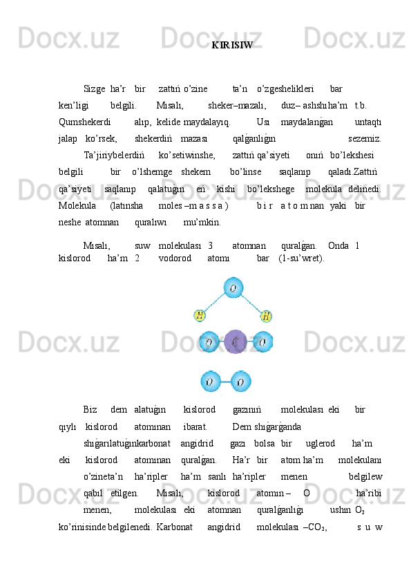 KIRISIW
Sizǵe  ha’r  bir  zattıń  o’zine  ta’n  o’z	ǵeshelikleri  bar
ken’li	
ǵi  bel	ǵili. Mısalı,  sheker–mazalı,  duz– ashshı ha’m  t.b.
Qumshekerdi  alıp, kelide  maydalayıq.  Usı  maydalan	
ǵ�an  untaqtı
jalap  ko’rsek,  shekerdiń mazası  qal	
ǵ�anlı	ǵ�ın   sezemiz.
Ta’jiriybelerdiń  ko’setiwinshe,  zattıń  qa’siyeti  onıń  bo’lekshesi
bel	
ǵili  bir o’lshem	ǵe shekem bo’linse saqlanıp qaladı.Zattıń
qa’siyeti     saqlanıp     qalatu
ǵ�ın     eń     kishi     bo’lekshe	ǵe     molekula   delinedi.
Molekula  (latınsha  moles –m a s s a )   b i r   a t o m nan  yaki  bir
neshe  atomnan  quralıwı  mu’mkin.
Mısalı,  suw  molekulası  3  atomnan  qural	
ǵ�an. Onda  1
kislorod ha’m  2  vodorod  atomı  bar (1-su’wret).
Biz  dem  alatu	
ǵ�ın  kislorod  	ǵazınıń  molekulası eki  bir
qıylı  kislorod  atomınan  ibarat.  Dem shı	
ǵ�ar	ǵ�anda
shı	
ǵ�arılatu	ǵ�ınkarbonat an	ǵidrid ǵ	azı bolsa  bir  u	ǵlerod ha’m
eki  kislorod  atomınan qural	
ǵ�an.  Ha’r  bir  atom ha’m   molekulanı
o’zine ta’n  ha’ripler ha’m  sanlı  ha’ripler  menen   bel	
ǵilew
qabıl  etil	
ǵen. Mısalı,  kislorod  atomın – O   ha’ribi
menen,  molekulası  eki  atomnan  qural	
ǵ�anlı	ǵ�ı  ushın  O
2
ko’rinisinde bel	
ǵilenedi. Karbonat  an	ǵidrid  molekulası –CO
2 ,    s   u   w 