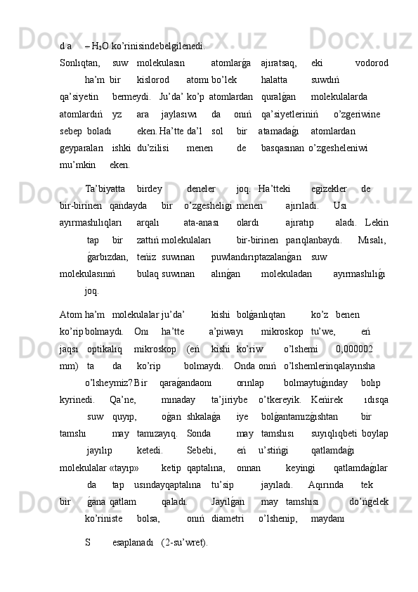 d a  – H
2 O ko’rinisinde belǵilenedi.
Sonlıqtan,  suw  molekulasın  atomlar	
ǵ�a  ajıratsaq,  eki   vodorod
ha’m bir  kislorod  atomı bo’lek  halatta  suwdıń
qa’siyetin  bermeydi. Ju’da’  ko’p atomlardan  qural	
ǵ�an  molekulalarda
atomlardıń  уz  ara  jaylasıwı  da onıń  qa’siyetleriniń o’z	
ǵeriwine
sebep  boladı  eken. Ha’tte  da’l  sol  bir atamada	
ǵ�ı  atomlardan
ǵ	
eyparaları  ishki  du’zilisi  menen  de  basqasınan o’z	ǵesheleniwi
mu’mkin eken.
Ta’biyatta  birdey  deneler  joq. Ha’tteki  e	
ǵizekler  de
bir-birinen qandayda  bir o’z	
ǵesheli	ǵi  menen  ajırıladı. Usı
ayırmashılıqları  arqalı ata-anası  olardı  ajıratıp  aladı.   Lekin
 tap  bir  zattıń  molekulaları  bir-birinen  parıqlanbaydı. Mısalı,
 	
ǵ�arbızdan,  teńiz  suwınan  puwlandırıptazalan	ǵ�an  suw
molekulasınıń  bulaq  suwınan  alın	
ǵ�an  molekuladan ayırmashılı	ǵ�ı
joq.
Atom ha’m  molekulalar  ju’da’  kishi  bol	
ǵ�anlıqtan  ko’z  benen
ko’rip bolmaydı. Onı  ha’tte a’piwayı  mikroskop  tu’we,  eń
jaqsı  optikalıq mikroskop  (eń  kishi  ko’riw o’lshemi  0,000002
mm)  ta  da  ko’rip bolmaydı. Onda onıń o’lshemlerin qalayınsha
o’lsheymiz? Bir qara	
ǵ�andaonı  orınlap bolmaytu	ǵ�ınday  bolıp
kуrinedi. Qa’ne,  mınaday  ta’jiriybe o’tkereyik.  Keńirek   ıdısqa
 suw  quyıp,  o	
ǵ�an  shkala	ǵ�a  iye  bol	ǵ�antamız	ǵ�ıshtan  bir
tamshı  may  tamızayıq.  Sonda  may  tamshısı  suyıqlıqbeti   boylap
 jayılıp  ketedi.  Sebebi,  eń u’stiń	
ǵi  qatlamda	ǵ�ı
molekulalar «tayıp»  ketip  qaptalına,  onnan  keyin	
ǵi qatlamda	ǵ�ılar
 da  tap usındayqaptalına  tu’sip  jayıladı. Aqırında  tek
bir  	
ǵ�ana qatlam  qaladı.  Jayıl	ǵ�an  may  tamshısı   do’ń	ǵelek
ko’riniste  bolsa,  onıń  diametri o’lshenip,  maydanı
S  esaplanadı  (2-su’wret). 