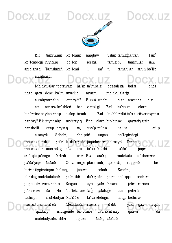 Bir  tamshınıń  ko’lemin anıqlaw  ushın  tamızǵ�ıshtan  1sm 3
 
ko’lemde	
ǵi suyıqlıq  bo’lek  ıdısqa  tamızıp,  tamshılar  sanı 
anıqlanadı. Tamshınıń  ko’lemi  1  sm 3
 tı  tamshılar sanın bo’lip
anıqlanadı.
Molekulalar  toqtawsız  ha’m  ta’rtipsiz  qoz	
ǵ�alısta  bolsa,  onda
ne	
ǵe qattı dene ha’m suyıqlıq ayırım molekulalar	ǵ�a
ajıralıptarqalıp ketpeydi? Bunıń  sebebi  olar  arasında o’z
ara artısıw ku’shleri  bar  ekenli	
ǵi. Bul ku’shler  olardı
bir-birine baylanıstırıp  uslap  turadı.  Bul  ku’shlerdiń ta’sir etiwshe	
ǵarası
qanday? Bir shуpti alıp sındırayıq. Endi olardı bir-birine  qayta tiy	
ǵizip
qanshelli  qısıp  qoysaq  ta,  sho’p  pu’tin  halına   kelip
almaydı. Sebebi,  sho’ptiń  sın	
ǵ�an  bo’le	ǵinde	ǵi
molekulalardı  jetkiliklida’rejede  jaqınlastırıp  bolmaydı. Demek,
molekulalar  arasında	
ǵ�ı o’z  ara  ta’sir  ku’shi  ju’da’  jaqın
aralıqta ju’ze	
ǵe  keledi  eken. Bul  aralıq molekula o’lshemine
ju’da’jaqın  boladı. Onda  ne	
ǵe  plastilindi,  qamırdı, saqqızdı   bir-
birine tiy	
ǵizetu	ǵ�ın  bolsaq,  jabısıp  qaladı.  Sebebi,
olarda	
ǵ�ımolekulalardı  jetkilikli  da’rejede  jaqın  aralıqqa shekem
jaqınlastırıw mu’mkin. Sın	
ǵ�an  ayna  yaki  keseni  jelim  menen
jabıstırıw  da  eki  bo’lekarasında	
ǵ�ı  qalatu	ǵ�ın  bos  jerlerdi
toltırıp,  molekulyar  ku’shler  ta’sir etetu	
ǵ�ın  hal	ǵ�a  keltiriw
menentu’sindiriledi. Metallardıń  shetleri  elektr yaki  	
ǵaz   arqalı
 qızdırıp  eritil	
ǵende  bir-birine  da’nekerlenip  qalıwı   da
molekulyarku’shler aqıbeti bolıp tabıladı. 