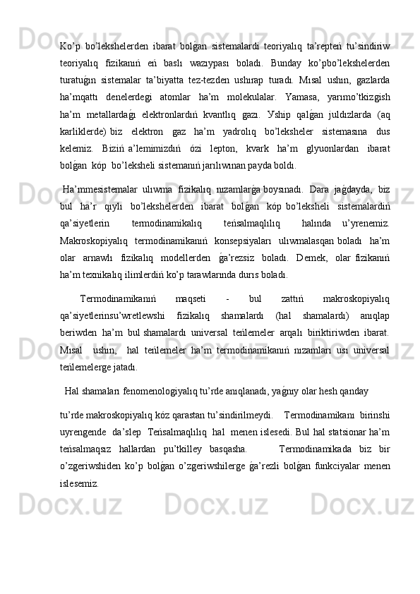 Ko’p   bo’lekshelerden   ibarat   bolǵ�an   sistemalardi   teoriyalıq   ta’repteń   tu’sindiriw
teoriyalıq     fizikanıń     eń     baslı     wazıypası     boladı.     Bunday     ko’pbo’lekshelerden
turatu	
ǵ�ın   sistemalar   ta’biyatta   tez-tezden   ushırap   turadı.   Mısal   ushın,  	ǵazlarda
ha’mqattı     denelerde	
ǵi     atomlar     ha’m     molekulalar.     Yamasa,     yarımo’tkiz	ǵish
ha’m   metallarda	
ǵ�ı   elektronlardıń   kvantlıq  	ǵazı.   У ship   qal	ǵ�an   juldızlarda   (aq
karliklerde)   biz     elektron    	
ǵaz     ha’m     yadrolıq     bo’leksheler     sistemasına     dus
kelemiz.     Biziń   a’lemimizdıń     ό zi     lepton,     kvark     ha’m    	
ǵlyuonlardan     ibarat
bol	
ǵ�an  k ό p  bo’leksheli sistemanıń jarılıwınan payda boldı.  
 Ha’mmesistemalar  ulıwma  fizikalıq  nızamlar	
ǵ�a boysınadı.  Dara  ja	ǵ�dayda,  biz
bul     ha’r     qıylı     bo’lekshelerden     ibarat     bol	
ǵ�an     k ό p   bo’leksheli     sistemalardiń
qa’siyetlerin     termodinamikalıq     teńsalmaqlılıq     halında   u’yrenemiz.
Makroskopiyalıq     termodinamikanıń     konsepsiyaları     ulıwmalasqan   boladı     ha’m
olar     arnawlı     fizikalıq     modellerden    	
ǵ�a’rezsiz     boladı.     Demek,     olar   fizikanıń
ha’m texnikalıq ilimlerdiń ko’p tarawlarında durıs boladı.  
    Termodinamikanıń     maqseti     -     bul     zattıń     makroskopiyalıq
qa’siyetlerinsu’wretlewshi     fizikalıq     shamalardı     (hal     shamalardı)     anıqlap
beriwden  ha’m  bul shamalardı  universal  teńlemeler  arqalı  biriktiriwden  ibarat.
Mısal     ushın,     hal   teńlemeler   ha’m   termodinamikanıń   nızamları   usı   universal
teńlemeler	
ǵe jatadı.  
  Hal shamaları fenomenolo	
ǵiyalıq tu’rde anıqlanadı, ya	ǵ�nıy olar hesh qanday 
tu’rde makroskopiyalıq k ό z qarastan tu’sindirilmeydi.    Termodinamikanı  birinshi
uyren	
ǵende   da’slep   Teńsalmaqlılıq   hal   menen islesedi. Bul hal statsionar ha’m
teńsalmaqsız   hallardan   pu’tkilley   basqasha.         Termodinamikada   biz   bir
o’z	
ǵeriwshiden   ko’p   bol	ǵ�an   o’z	ǵeriwshiler	ǵe  	ǵ�a’rezli   bol	ǵ�an   funkciyalar   menen
islesemiz. 