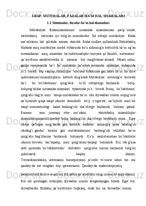 I-BAP. SISTEMALAR, FAZALAR HA’M HAL SHAMALARI
1.1 Sistemalar, fazalar ha’m hal shamaları
Molekulyar     fizikanizamlarinin’     mexanika     nizamlarinan     parqi   sonda,
statistikaliq       ma'niske   iye   bolǵ’an   nizamlardur.   Sol   sebepli   molekulyar     fizika
ma’selelarin  hal  qilishda  asosan  statistik  fizika usullari qollaniliadi.Statistikaliq
fizikada aniq molekulyar  model  tiykarinda ko’z aldimiz	
ǵ’a keltiriledi  ha’m o	ǵ’an
mexanikanin’  aniq  nizamlari  ha’mdeitimaliqlar teoriyasi qo‘llanilib,  sistemanin’
qa’siyetlerin xarakterlewshi  ol     yamasa     bul   ma	
ǵ'liwmat alinadi.   Misali  ushin,
ǵ	
azlar teoriyasinda   ha’r   bir   molekula   ha’reketi mexanika   nizamlari   tiykarinda
ju’z  beradi  dep esaplap,itimalliqlar  teoriyasi tiykarinda 	
ǵaz halati ha’m  ko‘shiw
qubilislarinin’nizamliliqlarin    keltirib  shi	
ǵ’aradi.Molekulyar    sistema	ǵ’a     kiriwshi
ha’r     bir   bo’lekshenin’   qoz	
ǵ’alisi     tu’rli   sebepler	ǵe   baylanisli       bolip,
bulqoz	
ǵ’alislar mexanika nizamlari   tiykarinda ju’z     beredi. Biraq,   bo’lekshenin’
qoz	
ǵ’alis ba	ǵ’iti onin’  basqa molekulalar ha’m  idis diywallari menen soqli	ǵ’isiw
na’tijesinde qisqa waqit ishinde   shonshelli     ko‘p   o‘z	
ǵeredi,   na’tiyjede   onin’sol
waqit momentinde	
ǵi     halati baslan	ǵ‘ish   sha’rtler	ǵe   baylanisli     bolmay   qaladi.
Bunnan     soni   juwmaq   etiw   mu’mkin,       statistikaliq   nizamliliqlar
dinamikaliqnizamliliqlarday   bolip   baslan	
ǵ‘ish   sha’rtler	ǵe   baylanisli   emes.     E	ǵer
idisqa   qa’le	
ǵen   mu	ǵ’darda  	ǵaz   kiritsek,   ondaten’   salmaqliq   qarar   tabatu	ǵ’in
idisda	
ǵ’i  	ǵazdin’     basimi    	ǵaz     molekulalarinin’     baslan	ǵ‘ish     tezliklari     ha’m
qoz	
ǵ’alis   ba	ǵ’itlarina     baylanisli     bolmaydi.     Ko‘p     sanlielemetnar   bo’leksheler
ishinen birewin    tan’lapalip,   onin’ qoz	
ǵ’alisin baqlap    bolmaydi.  Biz   tek 	ǵ’ana
zatti   qurawshi   bo’lekshelerdin’     kollektiv     qoz	
ǵ’alisi   menen   baylanisli   bol	ǵ’an
qubilisardi   baqlay   alamiz.
Termodinamikalıq     sistemanıń     konsepsiyasın     ja’nede     tu’siniw     ushın     biz     onı
qanday-da  zat  mu	
ǵ�darı  dep  qarastıramız.  Qanday-da  makroskopiyalıq
parametrlerdi kiritiw arqalı biz bul zattıń qa’siyetlerin tolı	
ǵ�ı menen tu’sinip alamız.
Bul  zat  qorsha	
ǵ�an  ortalıqtan  diywallar  menen  she	ǵaralan	ǵ�an  boladı.  E	ǵer  bul
diywallardiń  fizikalıq  qa’siyetlerine  toqtasaq,  onda  biz  usı  diywallar  menen  