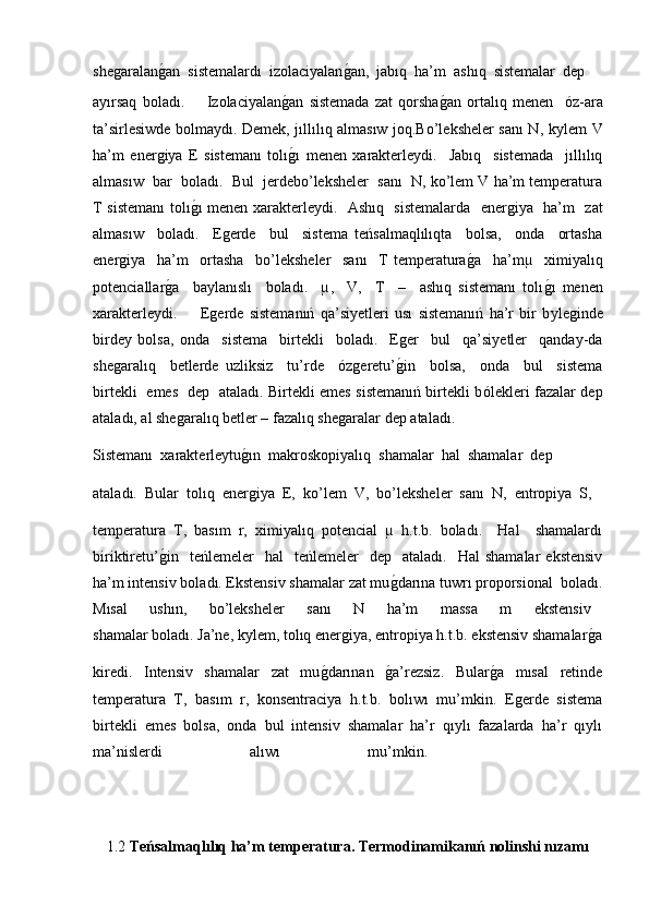 sheǵaralan	ǵ�an  sistemalardı  izolaciyalan	ǵ�an,  jabıq  ha’m  ashıq  sistemalar  dep 
ayırsaq   boladı.         Izolaciyalan	
ǵ�an   sistemada   zat   qorsha	ǵ�an   ortalıq   menen     ό z-ara
ta’sirlesiwde bolmaydı. Demek, jıllılıq almasıw joq.Bo’leksheler sanı N, k у lem V
ha’m   ener	
ǵiya   E   sistemanı   tolı	ǵ�ı   menen   xarakterleydi.     Jabıq     sistemada     jıllılıq
almasıw  bar  boladı.  Bul  jerdebo’leksheler  sanı  N, ko’lem V ha’m temperatura
T sistemanı tolı	
ǵ�ı menen xarakterleydi.   Ashıq   sistemalarda   ener	ǵiya   ha’m   zat
almasıw     boladı.     E	
ǵerde     bul     sistema   teńsalmaqlılıqta     bolsa,     onda     ortasha
ener	
ǵiya     ha’m     ortasha     bo’leksheler     sanı     T   temperatura	ǵ�a     ha’mµ     ximiyalıq
potenciallar	
ǵ�a     baylanıslı     boladı.     µ,     V,     T     –     ashıq   sistemanı   tolı	ǵ�ı   menen
xarakterleydi.         E	
ǵerde   sistemanıń   qa’siyetleri   usı   sistemanıń   ha’r   bir   b у le	ǵinde
birdey   bolsa,   onda     sistema     birtekli     boladı.     E	
ǵer     bul     qa’siyetler     qanday-da
she	
ǵaralıq     betlerde   uzliksiz     tu’rde     ό z	ǵeretu’	ǵ�in     bolsa,     onda     bul     sistema
birtekli   emes   dep   ataladı. Birtekli emes sistemanıń birtekli b ό lekleri fazalar dep
ataladı, al she	
ǵaralıq betler – fazalıq she	ǵaralar dep ataladı.
Sistemanı  xarakterleytu	
ǵ�ın  makroskopiyalıq  shamalar  hal  shamalar  dep 
ataladı.  Bular  tolıq  ener
ǵiya  E,  ko’lem  V,  bo’leksheler  sanı  N,  entropiya  S, 
temperatura   T,   basım   r,   ximiyalıq   potencial   µ   h.t.b.   boladı.     Hal     shamalardı
biriktiretu’	
ǵ�in    teńlemeler    hal    teńlemeler    dep    ataladı.     Hal   shamalar  ekstensiv
ha’m intensiv boladı. Ekstensiv shamalar zat mu	
ǵ�darına tuwrı proporsional  boladı.
Mısal     ushın,     bo’leksheler     sanı     N     ha’m     massa     m     ekstensiv  
shamalar boladı. Ja’ne, k у lem, tolıq ener	
ǵiya, entropiya h.t.b. ekstensiv shamalar	ǵ�a
kiredi.     Intensiv     shamalar     zat     mu	
ǵ�darınan    	ǵ�a’rezsiz.     Bular	ǵ�a     mısal     retinde
temperatura  T,  basım  r,  konsentraciya  h.t.b.  bolıwı  mu’mkin.  E	
ǵerde  sistema
birtekli  emes  bolsa,  onda  bul  intensiv  shamalar  ha’r  qıylı  fazalarda  ha’r  qıylı
ma’nislerdi   alıwı   mu’mkin.    
1.2  Teńsalmaqlılıq ha’m temperatura. Termodinamikanıń nolinshi nızamı 